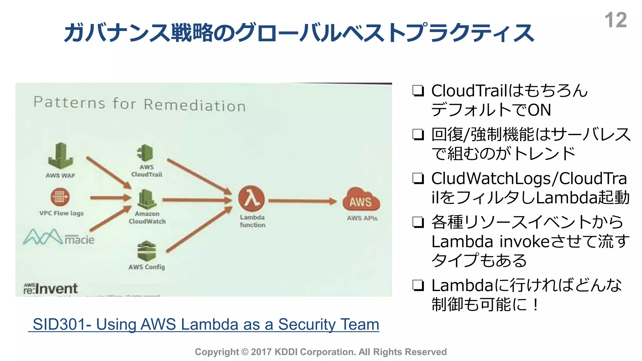 ガバナンス戦略のグローバルベストプラクティス
12
Copyright © 2017 KDDI Corporation. All Rights Reserved
❏ CloudTrailはもちろん
デフォルトでON
❏ 回復/強制機能はサーバレス
で組むのがトレンド
❏ CludWatchLogs/CloudTra
ilをフィルタしLambda起動
❏ 各種リソースイベントから
Lambda invokeさせて流す
タイプもある
❏ Lambdaに行ければどんな
制御も可能に！
SID301- Using AWS Lambda as a Security Team
 