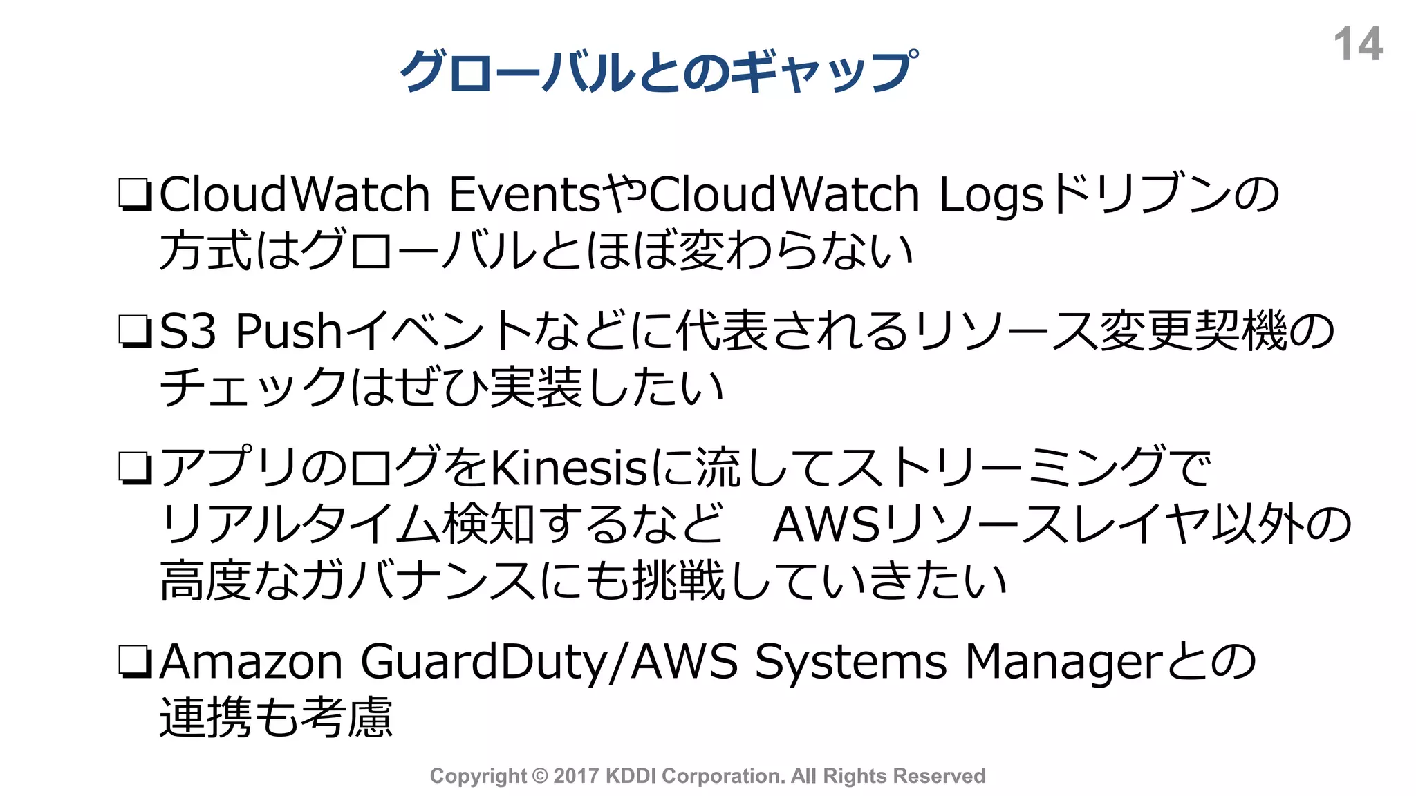 グローバルとのギャップ
14
Copyright © 2017 KDDI Corporation. All Rights Reserved
❏CloudWatch EventsやCloudWatch Logsドリブンの
方式はグローバルとほぼ変わらない
❏S3 Pushイベントなどに代表されるリソース変更契機の
チェックはぜひ実装したい
❏アプリのログをKinesisに流してストリーミングで
リアルタイム検知するなど AWSリソースレイヤ以外の
高度なガバナンスにも挑戦していきたい
❏Amazon GuardDuty/AWS Systems Managerとの
連携も考慮
 