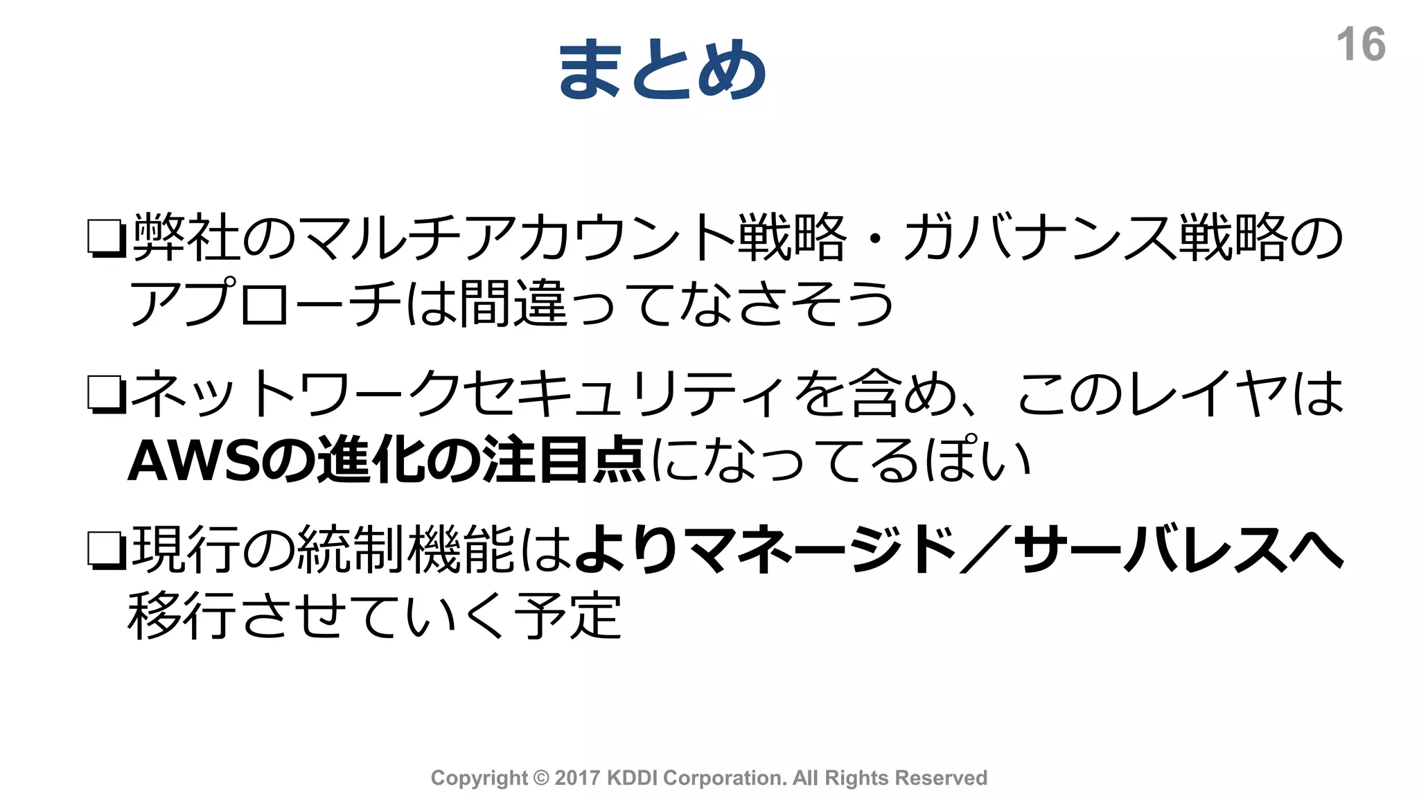 まとめ
16
Copyright © 2017 KDDI Corporation. All Rights Reserved
❏弊社のマルチアカウント戦略・ガバナンス戦略の
アプローチは間違ってなさそう
❏ネットワークセキュリティを含め、このレイヤは
AWSの進化の注目点になってるぽい
❏現行の統制機能はよりマネージド／サーバレスへ
移行させていく予定
 