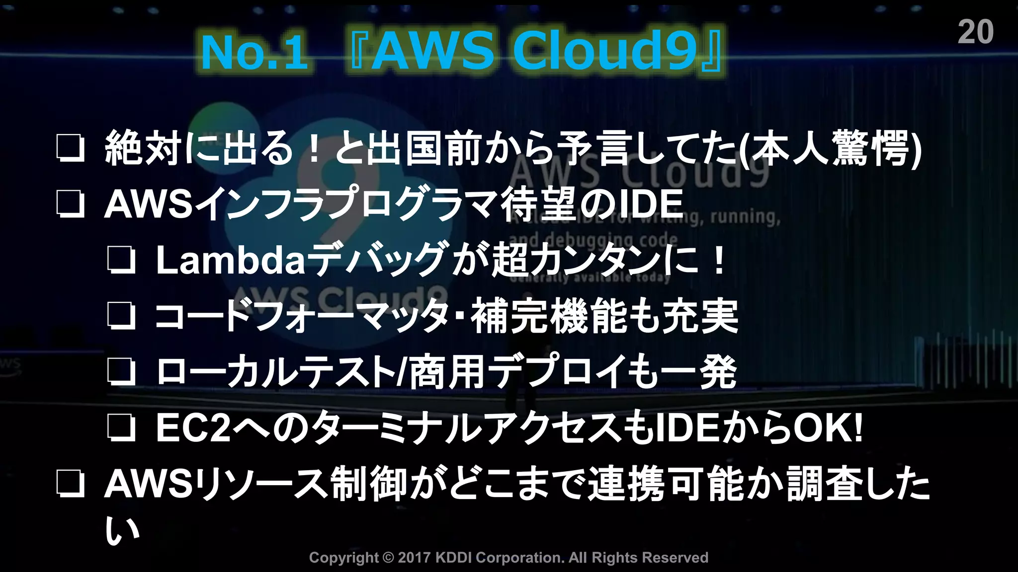 No.1 『AWS Cloud9』
❏ 絶対に出る！と出国前から予言してた(本人驚愕)
❏ AWSインフラプログラマ待望のIDE
❏ Lambdaデバッグが超カンタンに！
❏ コードフォーマッタ・補完機能も充実
❏ ローカルテスト/商用デプロイも一発
❏ EC2へのターミナルアクセスもIDEからOK!
❏ AWSリソース制御がどこまで連携可能か調査した
い Copyright © 2017 KDDI Corporation. All Rights Reserved
20
 