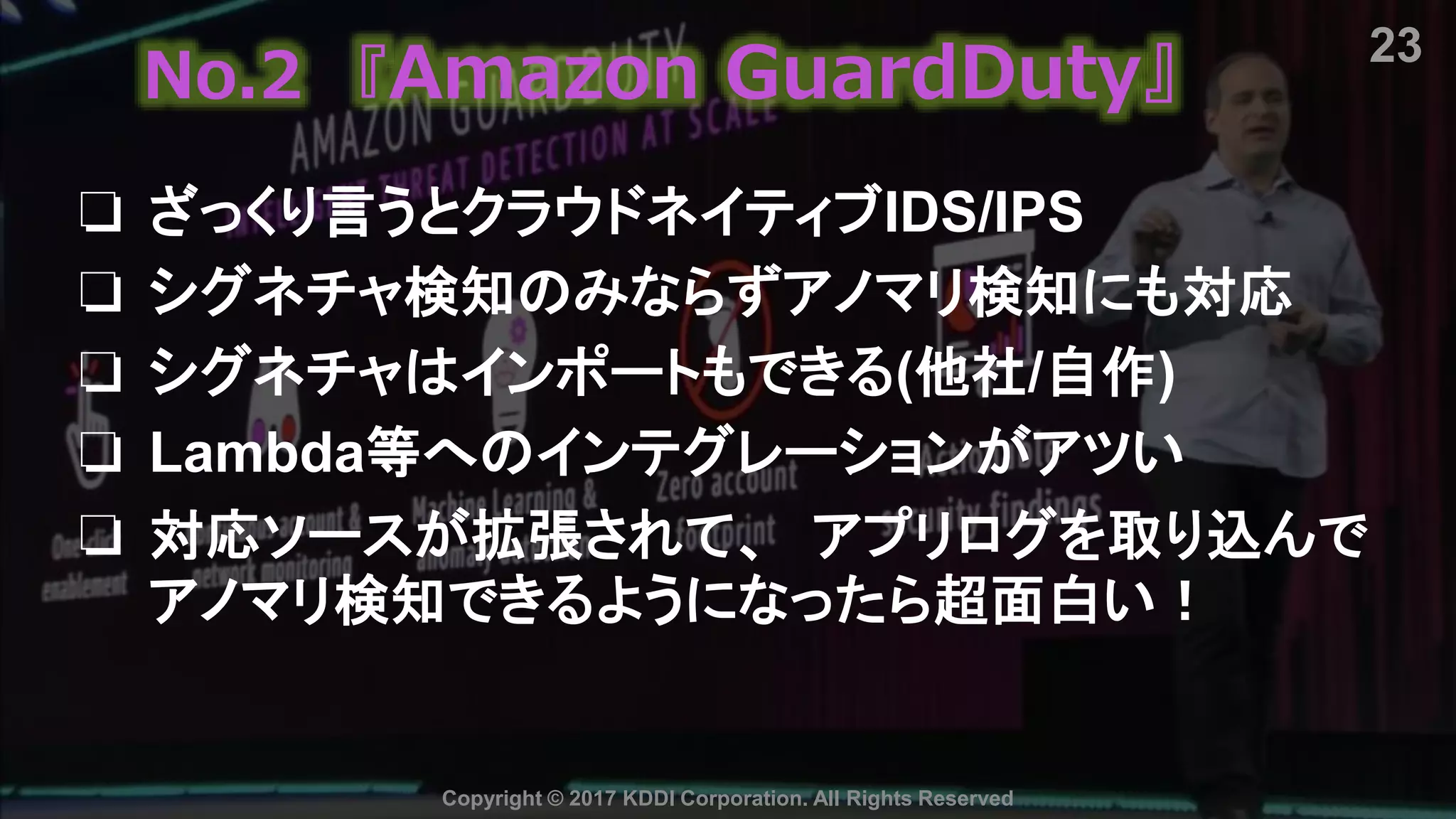 23
Copyright © 2017 KDDI Corporation. All Rights Reserved
No.2 『Amazon GuardDuty』
❏ ざっくり言うとクラウドネイティブIDS/IPS
❏ シグネチャ検知のみならずアノマリ検知にも対応
❏ シグネチャはインポートもできる(他社/自作)
❏ Lambda等へのインテグレーションがアツい
❏ 対応ソースが拡張されて、 アプリログを取り込んで
アノマリ検知できるようになったら超面白い！
 