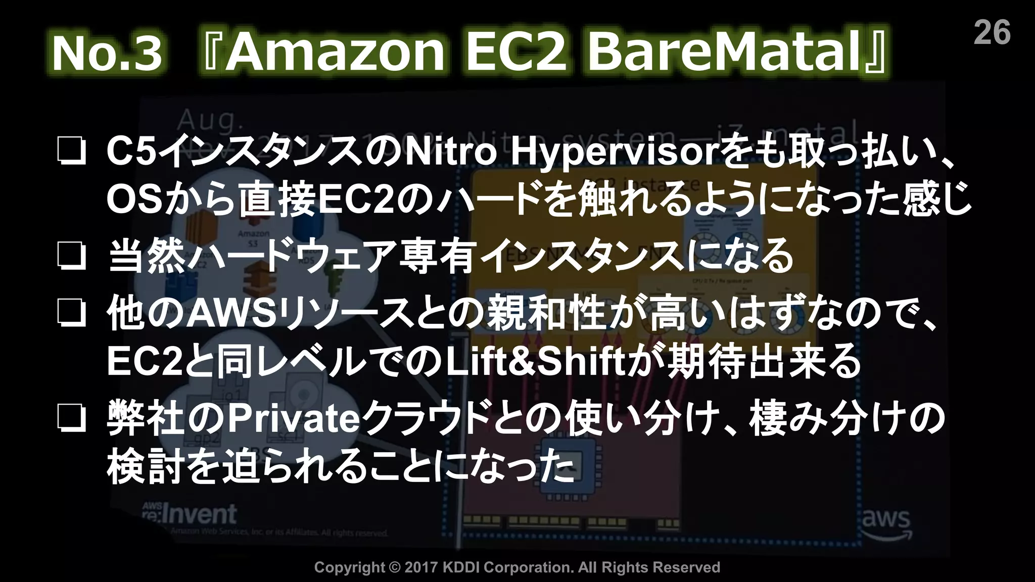 26
Copyright © 2017 KDDI Corporation. All Rights Reserved
No.3 『Amazon EC2 BareMatal』
❏ C5インスタンスのNitro Hypervisorをも取っ払い、
OSから直接EC2のハードを触れるようになった感じ
❏ 当然ハードウェア専有インスタンスになる
❏ 他のAWSリソースとの親和性が高いはずなので、
EC2と同レベルでのLift&Shiftが期待出来る
❏ 弊社のPrivateクラウドとの使い分け、棲み分けの
検討を迫られることになった
 