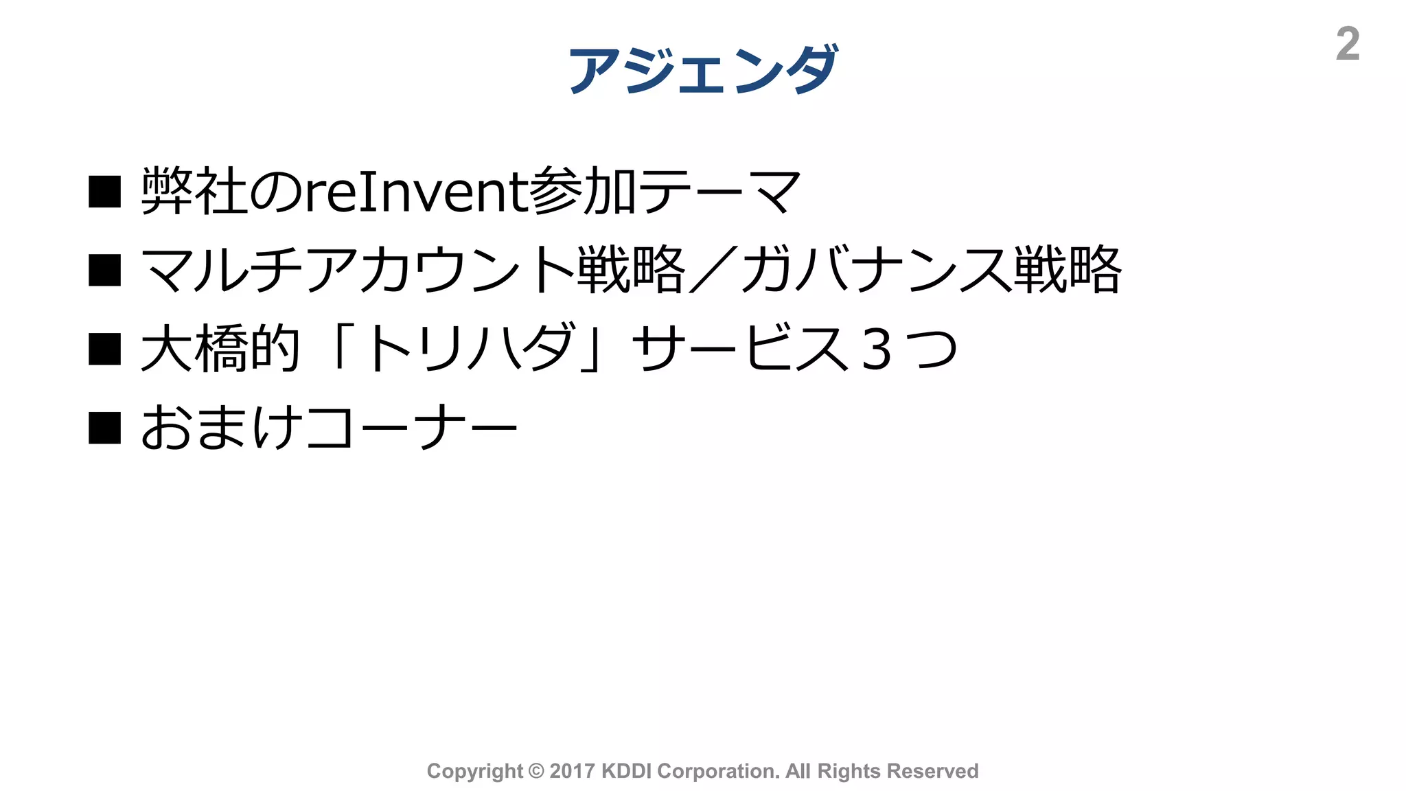 アジェンダ
2
Copyright © 2017 KDDI Corporation. All Rights Reserved
 弊社のreInvent参加テーマ
 マルチアカウント戦略／ガバナンス戦略
 大橋的「トリハダ」サービス３つ
 おまけコーナー
 