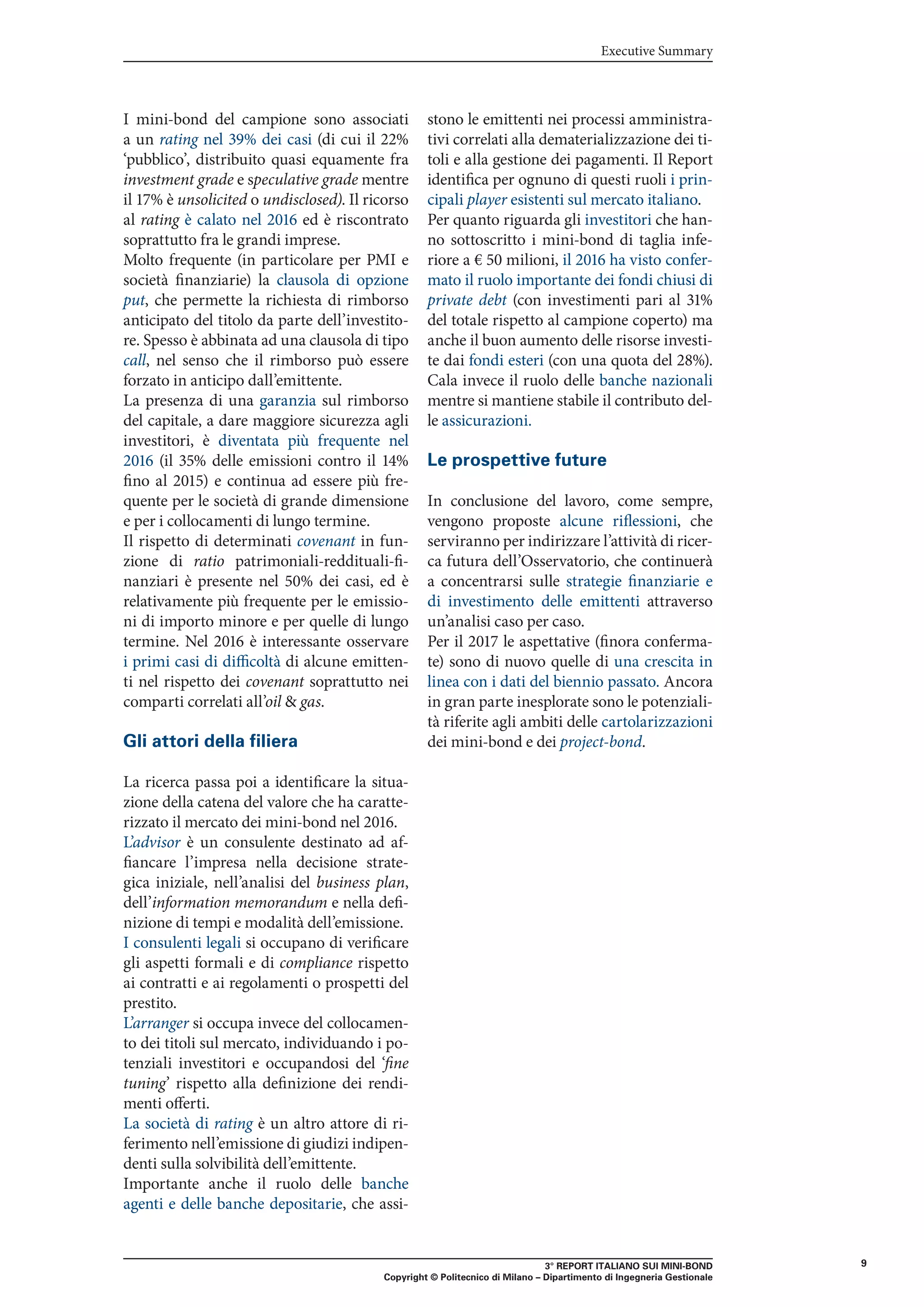 3° REPORT ITALIANO SUI MINI-BOND
Copyright © Politecnico di Milano – Dipartimento di Ingegneria Gestionale
9
Executive Summary
I mini-bond del campione sono associati
a un rating nel 39% dei casi (di cui il 22%
‘pubblico’, distribuito quasi equamente fra
investment grade e speculative grade mentre
il 17% è unsolicited o undisclosed). Il ricorso
al rating è calato nel 2016 ed è riscontrato
soprattutto fra le grandi imprese.
Molto frequente (in particolare per PMI e
società finanziarie) la clausola di opzione
put, che permette la richiesta di rimborso
anticipato del titolo da parte dell’investito-
re. Spesso è abbinata ad una clausola di tipo
call, nel senso che il rimborso può essere
forzato in anticipo dall’emittente.
La presenza di una garanzia sul rimborso
del capitale, a dare maggiore sicurezza agli
investitori, è diventata più frequente nel
2016 (il 35% delle emissioni contro il 14%
fino al 2015) e continua ad essere più fre-
quente per le società di grande dimensione
e per i collocamenti di lungo termine.
Il rispetto di determinati covenant in fun-
zione di ratio patrimoniali-reddituali-fi-
nanziari è presente nel 50% dei casi, ed è
relativamente più frequente per le emissio-
ni di importo minore e per quelle di lungo
termine. Nel 2016 è interessante osservare
i primi casi di difficoltà di alcune emitten-
ti nel rispetto dei covenant soprattutto nei
comparti correlati all’oil & gas.
Gli attori della filiera
La ricerca passa poi a identificare la situa-
zione della catena del valore che ha caratte-
rizzato il mercato dei mini-bond nel 2016.
L’advisor è un consulente destinato ad af-
fiancare l’impresa nella decisione strate-
gica iniziale, nell’analisi del business plan,
dell’information memorandum e nella defi-
nizione di tempi e modalità dell’emissione.
I consulenti legali si occupano di verificare
gli aspetti formali e di compliance rispetto
ai contratti e ai regolamenti o prospetti del
prestito.
L’arranger si occupa invece del collocamen-
to dei titoli sul mercato, individuando i po-
tenziali investitori e occupandosi del ‘fine
tuning’ rispetto alla definizione dei rendi-
menti offerti.
La società di rating è un altro attore di ri-
ferimento nell’emissione di giudizi indipen-
denti sulla solvibilità dell’emittente.
Importante anche il ruolo delle banche
agenti e delle banche depositarie, che assi-
stono le emittenti nei processi amministra-
tivi correlati alla dematerializzazione dei ti-
toli e alla gestione dei pagamenti. Il Report
identifica per ognuno di questi ruoli i prin-
cipali player esistenti sul mercato italiano.
Per quanto riguarda gli investitori che han-
no sottoscritto i mini-bond di taglia infe-
riore a € 50 milioni, il 2016 ha visto confer-
mato il ruolo importante dei fondi chiusi di
private debt (con investimenti pari al 31%
del totale rispetto al campione coperto) ma
anche il buon aumento delle risorse investi-
te dai fondi esteri (con una quota del 28%).
Cala invece il ruolo delle banche nazionali
mentre si mantiene stabile il contributo del-
le assicurazioni.
Le prospettive future
In conclusione del lavoro, come sempre,
vengono proposte alcune riflessioni, che
serviranno per indirizzare l’attività di ricer-
ca futura dell’Osservatorio, che continuerà
a concentrarsi sulle strategie finanziarie e
di investimento delle emittenti attraverso
un’analisi caso per caso.
Per il 2017 le aspettative (finora conferma-
te) sono di nuovo quelle di una crescita in
linea con i dati del biennio passato. Ancora
in gran parte inesplorate sono le potenziali-
tà riferite agli ambiti delle cartolarizzazioni
dei mini-bond e dei project-bond.
 