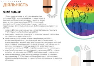 ДІЯЛЬНІСТЬ
ЗНАЙ БІЛЬШЕ!
Проєкт був створений як інформаційна кампанія
про права ЛГБТІ+ людей, права жінок та права людей з
інвалідністю. Ми хотіли актуалізувати і звернути більше
уваги до прав представників/ць ЛГБТІ+, жінок, людей з
інвалідністю, поговорити про гендер, гендерні стереотипи
та ратифікацію Стамбульської конвенції. За 2 місяці в рамках проєкту ми
встигли:
	
y створити фб сторінку для інформування про події в рамках проекту та
ЛГБТІ+ https://www.facebook.com/znajbilshe/
	
y організувати тренінг для журналістів та людей, які працюють з текстами,
про гендерно-чутливу журналістику,
	
y провести конкурс на кращий антидискримінаційний матеріал. З
метою підвищення інтересу до гендерно чутливої, збалансованої та
недискримінаційної журналістики, висвітлення тем прав людини, гендерної
рівності та рівної представленості жінок та чоловіків у всіх сферах життя,
залучення громадськості та влади до дискусій щодо прав людини,
різноманітності, спільнот ЛГБТІ+, людей з інвалідністю, етнічних меншин,
	
y розробили Google-анкету для дослідження ставлення до ЛГБТІ+, а також
розуміння тем різноманітності, ЛГБТІ+, фемінізму, людей з інвалідністю,
	
y провели декілька зустрічей (з інтерактивними вправами, зустрічами з
представниками ЛГБТІ+ спільноти, Живою Бібліотекою, кінопоказами з
обговореннями) для школярів та студентів (юристів, психологів та майбутніх
військових).
 