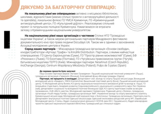 ДЯКУЄМО ЗА БАГАТОРІЧНУ СПІВПРАЦЮ:
На локальному рівні ми співпрацюємо активно з місцевою бібліотекою,
школами, журналістами (маємо спільні проекти з антикорупційної діяльності
та opendata), локальною філією ГО YMCA Кременчук, ГО «Кременчуцький
антикорупційний центр», ГО «Культурний ді@лог». Реалізовуємо спільний
проект із патрульною поліцією Кременчука. Намагаємося не втрачати
зв’язку з Кременчуцьким національним університетом.
На національному рівні наша організація є частиною Спілки НГО “Громадські
інціативи України”, а також мережі регіональних партнерів Мандрівного фестивалю
документального кіно про права людини Docudays UA. Також ми є одними з засновників
Асоціації молодіжних центрів в Україні.
Серед наших партнерів – Міжнародна громадська організація «Основи свободи»,
кінодистриб’ютори «Артхаус Трафiк» та Kinolife Distribution. Партнери, з якими найчастіше
співпрацюємо: ГО Центр Євроініціатив (Суми), ГО “Простір рівних можливостей” (Суми), БФ
«Резонанс» (Львів), ГО Еколтава (Полтава), ГО «Чугуївська правозахисна група» (Чугуїв),
батьківська ініціатива ТЕРГО (Київ). Міжнародні партнери: Nesehnuti (Czech Republic),
InoChange (Georgia), Centrum Współpracy Młodzieży (Poland), Pulpo de 5 patas (Spain).
До окремих проєктів були залучені:
Наші основні партнери мережі «Активні Громадяни»: Луцький національний технічний університет (Луцьк),
громадська організація «Гармонія» (Вінниця), Благодійний фонд «Молода громада» (Одеса).
Партнери, які працюють із молоддю: Департамент сім’ї, молоді та спорту Луцької міської ради, Вінницький
молодіжний центр «Квадрат», YMCA Kremenchuk, Вишкільний пластовий центр (Буча), Луцький міський молодіжний
центр, ГО Молодіжний центр Волині, КЗ Центр національно-патріотичного виховання дітей та молоді м. Луцьк, ГО
Анімаційна студія Імаго, Академія розвитку Східноєвропейського національного університету імені Лесі Українки
(хаб), департамент соціальної та молодіжної політики Вінницької ОДА, КЗ «Центр підліткових клубів за місцем
проживання», HUB «Місто змістів», Молодіжний парламент Кременчука, Родинний центр «Лелека», громадська
організація «Youth Happy Family», громадська організація “МИ”, Управління молоді та спорту виконавчого комітету
Кременчуцької міської ради, Молодіжний клуб журналістики з Золотоноші. Громадська організація «Територія участі»,
Департамент внутрішньої політики Одеської міської ради, Одеський інклюзивно-ресурсний центр №1, Єврейський
Молодіжний Центр «Гілель», Відділ соціокультурної діяльності ООУНБ імені М.С. Грушевського, Відділ міжнародних
проєктів Одеської національної наукової бібліотеки, Громадський рух «Унікальні кадри».
 