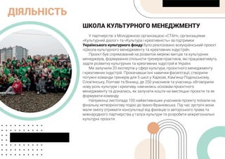 ДІЯЛЬНІСТЬ
ШКОЛА КУЛЬТУРНОГО МЕНЕДЖМЕНТУ
У партнерстві з Молодіжною організацією «СТАН», організаціями
«Культурний діалог» та «Культура і креативність» за підтримки
Українського культурного фонду було реалізовано всеукраїнський проєкт
«Школа культурного менеджменту та креативних індустрій».
Проєкт був спрямований на розвиток мережі митців та культурних
менеджерів, формування спільноти тренерів-практиків, які працюватимуть
задля розвитку культурних та креативних індустрій в Україні.
Ми залучили 20 експертів у сфері культури, проєктного менеджменту
і креативних індустрій. Прокачавши їхні навички фасилітації, створили
потужні команди тренерів для 5 шкіл у Харкові, Кам’янці-Подільському,
Слов’янську, Полтаві та Вінниці, де 250 учасників та учасниць обговорили
нову роль культури і креативу, навчились основам проєктного
менеджменту та дізнались, як залучати кошти на мистецькі проєкти та як
формувати команду.
Наприкінці листопада 100 найактивніших учасників проекту поїхали на
фінальну нетворкінгову подію до Івано-Франківська. Під час зустрічі вони
мали змогу отримати консультації від фахівців із авторського права та
міжнародного партнерства у галузі культури та розробити міжрегіональні
культурні проєкти.
 