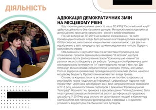 ДІЯЛЬНІСТЬ
АДВОКАЦІЯ ДЕМОКРАТИЧНИХ ЗМІН
НА МІСЦЕВОМУ РІВНІ
Відстоюючи демократичні цінності, наша ГО КІПЦ “Європейський клуб”
здійснює діяльність без підтримки донорів. Ми прискіпливо слідкуємо за
дотриманням принципів загального і рівного виборчого права.
Під час виборів до ВР-2019 ми виявили зловживання. На сайті
Кременчуцької міської влади було розміщено агітаційні ролики кандидата
Ю.Шаповалова, виготовлені комунальною телекомпанією. Цей факт не
відображено у звіті кандидата, про що ми повідомили в поліцію. Відкрито
кримінальну справу.
Об’єднавшись із журналістами та активістами Кременчука, ми
спланували і провели адвокаційну кампанію “Ні агіткам”, що була
спрямована проти фінансування газети “Кременчуцькі новини” за
рахунок міського бюджету у рік виборів. Громадськість Кременчука двічі
висловила своє категоричне “ні!” газеті вартістю понад 9 млн.грн. Дві
петиції до міської влади набрали голоси у рекордні строки, але марно.
Поліція відкрила кримінальне провадження про можливі збитки, нанесені
місцевому бюджету. Протистояння активістів і влади триває.
Спільно із журналістами та активістами ми постійно слідкуємо за
реалізацією права на доступ до інформації. Цифровізація підказує нові
пріоритети - Open Data, або Відкриті дані. Цей напрямок почали розвивати
в 2016 році, нашим постійним партнером є тижневик “Кременчуцький
Телеграф”. Журналістка, тренерка з відкритих даних Тетяна Донченко була
ініціаторкою громадської кампанії за доступ до інформації і продовжує
цю роботу. У 2019-му році спільно ми організували перший в Кременчуці
OpenDataFest для підтримки розпорядників інформації в їх зусиллях
розвивати відкриті дані та обмінюватися досвідом.
 