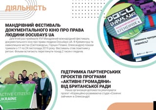ДІЯЛЬНІСТЬ
МАНДРІВНИЙ ФЕСТИВАЛЬ
ДОКУМЕНТАЛЬНОГО КІНО ПРО ПРАВА
ЛЮДИНИ DOCUDAYS UA
Дев’ятий раз приймали XVI Мандрівний міжнародний фестиваль
документального кіно про права людини Docudays UA. В Кременчуці та
навколишніх містах (Світловодськ, Горішні Плавні, Олександрія) покази
тривали з 17 по 24 листопада 2019 року. Фестиваль став помітним у
регіоні. Фільми встигають переглянути понад 2 тисячі глядачів.
ПІДТРИМКА ПАРТНЕРСЬКИХ
ПРОЄКТІВ ПРОГРАМИ
«АКТИВНІ ГРОМАДЯНИ»
ВІД БРИТАНСЬКОЇ РАДИ
Наша організація допомогла реалізувати
проєкт «Корекційно-розвиваюча студія «Сонячні
зайчики» в Олександрії.
 