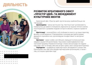 ДІЯЛЬНІСТЬ
РОЗВИТОК КРЕАТИВНОГО ОФІСУ
«ПРОСТІР ІДЕЙ» ТА МЕНЕДЖМЕНТ
КУЛЬТУРНИХ ІВЕНТІВ
Креативний офіс «Простір ідей» протягом року прийняв більше ніж
150 заходів.
Щопонеділка – вечір настільних ігор. Настільні ігри–це можливість
повернутись до живого спілкування, відпочити за чашкою теплого напою,
поспілкуватися з цікавими людьми чи просто весело і корисно провести
час.
Щоп’ятниці – кіноклуб [kino v pi], особливістю якого є не лише перегляд
фільму, а й обговорення. Співпрацюємо з різними дистриб’юторами,
дивимося ліцензійне кіно, організовуємо кінофестивалі та авторські
покази.
Щотижня – мовні клуби з англійської, німецької та польської мов
завдяки нашим EVS-волонтерам. Наші мовні клуби відбувалися при
частковій підтримці Управління молоді і спорту міської ради, які надали
нам кави, чаю та печива, аби нам не було сумно і ми їх краще моніторили)))
Періодично – конференції, майстер-класи, обговорення з різних тем.
Пропонуємо наш офіс для заходів партнерським організаціям, а також–
тим, хто ініціює креативні події.
 