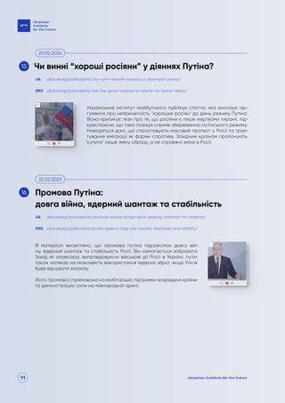 11
Український інститут майбутнього публікує статтю, яка аналізує ар-
гументи про непричетність "хороших росіян" до діянь режиму Путіна.
Вона критикує тези про те, що росіяни є лише жертвами тиранії, під-
креслюючи, що така позиція сприяє збереженню путінського режиму.
Наводяться дані, що спростовують масовий протест у Росії та трак-
тування еміграції як форми спротиву. Західним країнам пропонують
"купити" лише зміну образу, а не справжні зміни в Росії.
В матеріалі висвітлено, що промова путіна підкреслює довгу вій-
ну, ядерний шантаж та стабільність Росії. Він намагається зобразити
Захід як агресора, виправдовуючи військові дії Росії в Україні. путін
також натякає на можливість використання ядерної зброї, якщо Росія
буде відчувати загрозу.
Його промова спрямована на мобілізацію підтримки всередині країни
та демонстрацію сили на міжнародній арені.
uifuture.org/publications/chy-vynni-horoshi-rosiyany-u-diyannyah-putina/
uifuture.org/publications/promova-putina-dovga-vijna-yadernyj-shantazh-ta-stabilnist/
uifuture.org/publications/are-the-good-russians-to-blame-for-putins-deeds/
uifuture.org/publications/putins-speech-long-war-nuclear-blackmail-and-stability/
UA
UA
ENG
ENG
Чи винні “хороші росіяни” у діяннях Путіна?
Промова Путіна:
довга війна, ядерний шантаж та стабільність
20.02.2024
22.02.2023
15
16
 