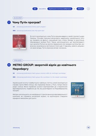 12
про роботу 2023 рік
за
Звіт Українського інституту майбутнього
uifuture.org
В статті аналізується, чому Путін зазнав невдачі у своїй стратегії щодо
України. Основні причини включають недооцінку українського опо-
ру, провали на фронті, санкційний тиск з боку Заходу та зростання
міжнародної ізоляції Росії. Також наголошується, що пропагандист-
ські зусилля Путіна не змогли переконати ані західне суспільство, ані
власне населення в легітимності його дій. У підсумку, замість зміцнен-
ня своєї влади, Путін втрачає вплив і контроль.
Український інститут майбутнього публікує статтю, в якій аналізується
справа проти Metro Group, яка підтримує бізнес у Росії, попри міжна-
родні санкції. Вона порівнює сучасні корпоративні дії з моральною
відповідальністю, подібною до тієї, яку розглядали на Нюрнберзькому
процесі.
Автори наголошують на необхідності притягнення до відповідальності
компаній, які сприяють російській агресії, та пропонують створити
юридичні механізми для цього.
uifuture.org/publications/chomu-putin-prograv/
uifuture.org/publications/metro-group-zvorotnij-vidlik-do-novitnogo-nyurnbergu/
uifuture.org/publications/why-has-putin-lost/
uifuture.org/publications/metro-group-the-countdown-to-the-newest-nuremberg/
UA
UA
ENG
ENG
Чому Путін програв?
METRO GROUP: зворотній відлік до новітнього
Нюрнбергу
24.02.2023
27.02.2023
17
18
 