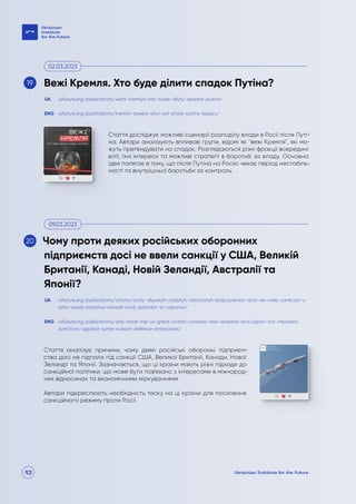13
Стаття досліджує можливі сценарії розподілу влади в Росії після Путі-
на. Автори аналізують впливові групи, відомі як "вежі Кремля", які мо-
жуть претендувати на спадок. Розглядаються різні фракції всередині
еліт, їхні інтереси та можливі стратегії в боротьбі за владу. Основна
ідея полягає в тому, що після Путіна на Росію чекає період нестабіль-
ності та внутрішньої боротьби за контроль.
Стаття аналізує причини, чому деякі російські оборонні підприєм-
ства досі не підпали під санкції США, Великої Британії, Канади, Нової
Зеландії та Японії. Зазначається, що ці країни мають різні підходи до
санкційної політики, що може бути пов'язано з інтересами в міжнарод-
них відносинах та економічними міркуваннями.
Автори підкреслюють необхідність тиску на ці країни для посилення
санкційного режиму проти Росії.
uifuture.org/publications/vezhi-kremlya-hto-bude-dilyty-spadok-putina/
uifuture.org/publications/chomu-proty-deyakyh-rosijskyh-oboronnyh-pidpryyemstv-dosi-ne-vvely-sankcziyi-u-
ssha-velykij-brytaniyi-kanadi-novij-zelandiyi-ta-yaponiyi/
uifuture.org/publications/kremlin-towers-who-will-share-putins-legacy/
uifuture.org/publications/why-have-the-us-great-britain-canada-new-zealand-and-japan-not-imposed-
sanctions-against-some-russian-defence-enterprises/
UA
UA
ENG
ENG
Вежі Кремля. Хто буде ділити спадок Путіна?
Чому проти деяких російських оборонних
підприємств досі не ввели санкції у США, Великій
Британії, Канаді, Новій Зеландії, Австралії та
Японії?
02.03.2023
09.03.2023
19
20
 