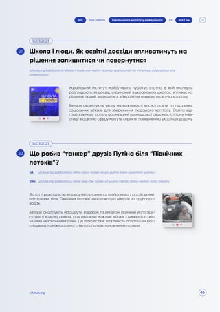 14
про роботу 2023 рік
за
Звіт Українського інституту майбутнього
uifuture.org
Український інститут майбутнього публікує статтю, в якій експерти
розглядають, як досвід, отриманий в українських школах, впливає на
рішення людей залишитися в Україні чи повернутися з-за кордону.
Автори акцентують увагу на важливості якісної освіти та підтримки
соціальних зв'язків для збереження людського капіталу. Освіта віді-
грає ключову роль у формуванні громадської свідомості, і тому інве-
стиції в освітню сферу можуть сприяти поверненню українців додому.
В статті розслідується присутність танкера, пов'язаного з російськими
олігархами, біля "Північних потоків" незадовго до вибухів на трубопро-
водах.
Автори аналізують маршрути корабля та ймовірні причини його при-
сутності в цьому районі, розглядаючи можливі зв'язки з диверсією або
іншими незаконними діями. Це підкреслює важливість подальших роз-
слідувань та міжнародної співпраці для встановлення правди.
uifuture.org/publications/shkola-i-lyudy-yak-osvitni-dosvidy-vplyvatymut-na-rishennya-zalyshytysya-chy-
povernutysya/
uifuture.org/publications/shho-robyv-tanker-druziv-putina-bilya-pivnichnyh-potokiv/
uifuture.org/publications/what-was-the-tanker-of-putins-friends-doing-nearby-nord-streams/
UA
ENG
Школа і люди. Як освітні досвіди впливатимуть на
рішення залишитися чи повернутися
Що робив “танкер” друзів Путіна біля “Північних
потоків”?
15.03.2023
16.03.2023
21
22
 