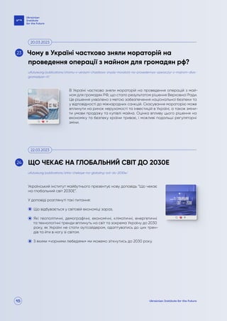15
В Україні частково зняли мораторій на проведення операцій з май-
ном для громадян РФ, що стало результатом рішення Верховної Ради.
Це рішення ухвалено з метою забезпечення національної безпеки та
у відповідності до міжнародних санкцій. Скасування мораторію може
вплинути на ринок нерухомості та інвестицій в Україні, а також зміни-
ти умови продажу та купівлі майна. Оцінка впливу цього рішення на
економіку та безпеку країни триває, і можливі подальші регуляторні
зміни.
Український інститут майбутнього презентує нову доповідь “Що чекає
на глобальний світ 2030Е”.
У доповіді розглянуті такі питання:
Що відбувається у світовій економіці зараз.
Які геополітичні, демографічні, економічні, кліматичні, енергетичні
та технологічні тренди вплинуть на світ та зокрема Україну до 2030
року, як Україні не стати аутсайдером, адаптуватись до цих трен-
дів та йти в ногу зі світом.
З якими «чорними лебедями» ми можемо зіткнутись до 2030 року.
uifuture.org/publications/chomu-v-ukrayini-chastkovo-znyaly-moratorij-na-provedennya-operacziyi-z-majnom-dlya-
gromadyan-rf/
uifuture.org/publications/shho-chekaye-na-globalnyj-svit-do-2030e/
Чому в Україні частково зняли мораторій на
проведення операції з майном для громадян рф?
ЩО ЧЕКАЄ НА ГЛОБАЛЬНИЙ СВІТ ДО 2030Е
20.03.2023
22.03.2023
23
24
 