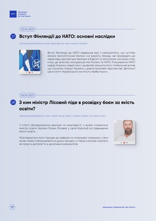 17
Вступ Фінляндії до НАТО завершив еру її нейтралітету, що суттєво
змінює геополітичний баланс на користь Заходу. Це призводить до
перегляду архітектури безпеки в Європі та загострює ситуацію в Ар-
ктиці, де зростає конкуренція між Росією та НАТО. Розширення НАТО
надає Альянсу новий сенс і дозволяє зміцнити його глобальний вплив,
що посилює позиції України у довгостроковій перспективі. Детальні-
ше в статті Українського інституту майбутнього.
У статті обговорюються виклики та можливості, з якими стикається
міністр освіти України Оксен Лісовий у своїй боротьбі за підвищення
якості освіти.
Розглядаються його підходи до реформ та потенційні союзники, з яки-
ми він може співпрацювати в цьому процесі, а також ключові стратегії,
які можуть допомогти у досягненні результатів.
uifuture.org/publications/vstup-finlyandiyi-do-nato-osnovni-naslidky/
uifuture.org/publications/z-kym-ministr-lisovyj-pide-v-rozvidku-boyem-za-yakist-osvity/
Вступ Фінляндії до НАТО: основні наслідки
З ким міністр Лісовий піде в розвідку боєм за якість
освіти?
05.04.2023
06.04.2023
27
28
 