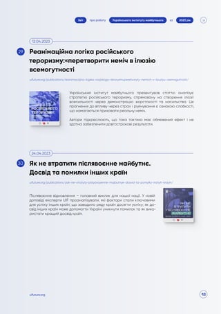18
про роботу 2023 рік
за
Звіт Українського інституту майбутнього
uifuture.org
Український інститут майбутнього презентував статтю аналізує
стратегію російського тероризму, спрямовану на створення ілюзії
всесильності через демонстрацію жорстокості та насильства. Це
прагнення до впливу через страх і руйнування є ознакою слабкості,
що намагається приховати реальну неміч.
Автори підкреслюють, що така тактика має обмежений ефект і не
здатна забезпечити довгострокові результати.
Післявоєнне відновлення – головний виклик для нашої нації. У новій
доповіді експерти UIF проаналізували, які фактори стали ключовими
для успіху інших країн; що завадило ряду країн досягти успіху; як до-
свід інших країн може допомогти Україні уникнути помилок та як вико-
ристати кращий досвід країн.
uifuture.org/publications/reanimaczijna-logika-rosijskogo-teroryzmuperetvoryty-nemich-v-ilyuziyu-vsemogutnosti/
uifuture.org/publications/yak-ne-vtratyty-pislyavoyenne-majbutnye-dosvid-ta-pomylky-inshyh-krayin/
Реанімаційна логіка російського
тероризму:«перетворити неміч в ілюзію
всемогутності
Як не втратити післявоєнне майбутнє.
Досвід та помилки інших країн
12.04.2023
24.04.2023
29
30
 
