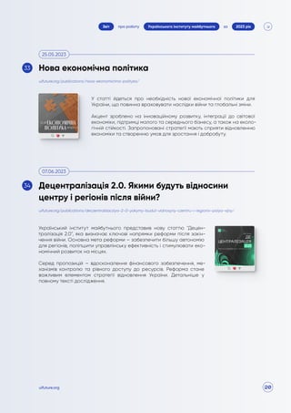 20
про роботу 2023 рік
за
Звіт Українського інституту майбутнього
uifuture.org
У статті йдеться про необхідність нової економічної політики для
України, що повинна враховувати наслідки війни та глобальні зміни.
Акцент зроблено на інноваційному розвитку, інтеграції до світової
економіки, підтримці малого та середнього бізнесу, а також на еколо-
гічній стійкості. Запропоновані стратегії мають сприяти відновленню
економіки та створенню умов для зростання і добробуту.
Український інститут майбутнього представив нову статтю "Децен-
тралізація 2.0", яка визначає ключові напрямки реформи після закін-
чення війни. Основна мета реформи – забезпечити більшу автономію
для регіонів, поліпшити управлінську ефективність і стимулювати еко-
номічний розвиток на місцях.
Серед пропозицій – вдосконалення фінансового забезпечення, ме-
ханізмів контролю та рівного доступу до ресурсів. Реформа стане
важливим елементом стратегії відновлення України. Детальніше у
повному тексті дослідження.
uifuture.org/publications/nova-ekonomichna-polityka/
uifuture.org/publications/deczentralizacziya-2-0-yakymy-budut-vidnosyny-czentru-i-regioniv-pislya-vijny/
Нова економічна політика
Децентралізація 2.0. Якими будуть відносини
центру і регіонів після війни?
25.05.2023
07.06.2023
33
34
 