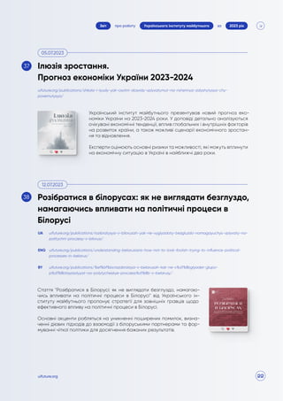 22
про роботу 2023 рік
за
Звіт Українського інституту майбутнього
uifuture.org
Український інститут майбутнього презентував новий прогноз еко-
номіки України на 2023-2024 роки. У доповіді детально аналізуються
очікувані економічні тенденції, вплив глобальних і внутрішніх факторів
на розвиток країни, а також можливі сценарії економічного зростан-
ня та відновлення.
Експерти оцінюють основні ризики та можливості, які можуть вплинути
на економічну ситуацію в Україні в найближчі два роки.
Стаття "Розібратися в Білорусі: як не виглядати безглуздо, намагаю-
чись впливати на політичні процеси в Білорусі" від Українського ін-
ституту майбутнього пропонує стратегії для зовнішніх гравців щодо
ефективного впливу на політичні процеси в Білорусі.
Основні акценти робляться на уникненні поширених помилок, визна-
ченні дієвих підходів до взаємодії з білоруськими партнерами та фор-
муванні чіткої політики для досягнення бажаних результатів.
uifuture.org/publications/shkola-i-lyudy-yak-osvitni-dosvidy-vplyvatymut-na-rishennya-zalyshytysya-chy-
povernutysya/
uifuture.org/publications/rozibratysya-v-bilorusah-yak-ne-vyglyadaty-bezgluzdo-namagayuchys-vplyvaty-na-
politychni-proczesy-v-bilorusi/
uifuture.org/publications/understanding-belarusians-how-not-to-look-foolish-trying-to-influence-political-
processes-in-belarus/
uifuture.org/publications/%ef%bf%bcrazobratsya-v-belarusah-kak-ne-v%d1%8bglyadet-glupo-
p%d1%8btayasvlyyat-na-polytycheskye-proczess%d1%8b-v-belarusy/
UA
ENG
BY
Ілюзія зростання.
Прогноз економіки України 2023-2024
Розібратися в білорусах: як не виглядати безглуздо,
намагаючись впливати на політичні процеси в
Білорусі
05.07.2023
12.07.2023
37
38
 