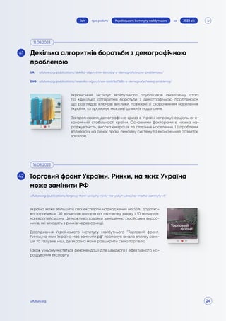 24
про роботу 2023 рік
за
Звіт Українського інституту майбутнього
uifuture.org
Український інститут майбутнього опублікував аналітичну стат-
тю «Декілька алгоритмів боротьби з демографічною проблемою»,
що розглядає ключові виклики, пов’язані зі скороченням населення
України, та пропонує можливі шляхи їх подолання.
За прогнозами, демографічна криза в Україні загрожує соціально-е-
кономічній стабільності країни. Основними факторами є низька на-
роджуваність, висока еміграція та старіння населення. Ці проблеми
впливають на ринок праці, пенсійну систему та економічний розвиток
загалом.
Україна може збільшити свої експортні надходження на 55%, додатко-
во заробивши 30 мільярдів доларів на світовому ринку і 10 мільярдів
на європейському. Це можливо завдяки заміщенню російських вироб-
ників, які виходять з ринків через санкції.
Дослідження Українського інституту майбутнього "Торговий фронт.
Ринки, на яких Україна має замінити рф" пропонує аналіз впливу санк-
цій та галузеві ніші, де Україна може розширити свою торгівлю.
Також у ньому містяться рекомендації для швидкого і ефективного на-
рощування експорту.
uifuture.org/publications/torgovyj-front-ukrayiny-rynky-na-yakyh-ukrayina-mozhe-zaminyty-rf/
uifuture.org/publications/dekilka-algorytmiv-borotby-z-demografichnoyu-problemoyu/
uifuture.org/publications/neskolko-algorytmov-borb%d1%8b-s-demografycheskoj-problemoj/
UA
ENG
Декілька алгоритмів боротьби з демографічною
проблемою
Торговий фронт України. Ринки, на яких Україна
може замінити РФ
11.08.2023
16.08.2023
41
42
 