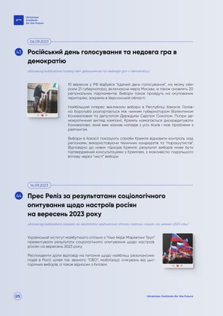 25
10 вересня у РФ відбувся “єдиний день голосування”, на якому оби-
рали 21 губернатора, включаючи мера Москви, а також оновлять 20
регіональних парламентів. Вибори також пройдуть на окупованих
територіях, зокрема в Херсонській області.
Найбільший інтерес викликали вибори в Республіці Хакасія. Голов-
на боротьба розгортається між чинним губернатором Валентином
Коноваловим та депутатом Держдуми Сергієм Соколом. Попри де-
мократичний вигляд кампанії, Кремль намагається дискредитувати
Коновалова, який вже зазнав нападів з усіх боків і має проблеми з
рейтингом.
Вибори в Хакасії показують спроби Кремля відновити контроль над
регіонами, використовуючи технічних кандидатів та “парашутистів”.
Відповідно до нових підходів Кремля, результат виборів може бути
підтверджений консультаціями з Кремлем, з можливістю подальшого
впливу через “чисті” вибори.
Український інститут майбутнього спільно з “Нью Імідж Маркетинг Груп”
презентували результати соціологічного опитування щодо настроїв
росіян на вересень 2023 року.
Респонденти дали відповіді на питання щодо найбільш резонансних
подій в Росії; цілей так званого “СВО”; мобілізації; очікувань від цьо-
горічних виборів, а також відносин з Китаєм.
uifuture.org/publications/rosijskyj-den-golosuvannya-ta-nedovga-gra-v-demokratiyu/
uifuture.org/publications/presreliz-za-rezultatamy-opytuvannya-shhodo-nastroyiv-rosiyan-na-veresen-2023-roku/
Російський день голосування та недовга гра в
демократію
Прес Реліз за результатами соціологічного
опитування щодо настроїв росіян
на вересень 2023 року
06.09.2023
14.09.2023
43
44
 