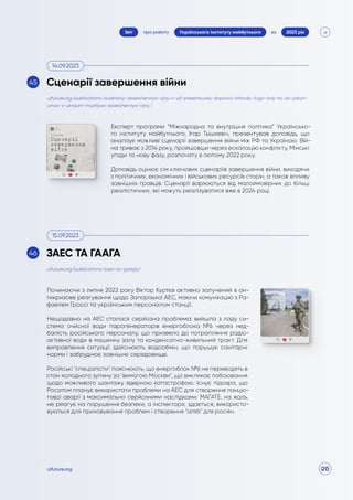 26
про роботу 2023 рік
за
Звіт Українського інституту майбутнього
uifuture.org
Експерт програми “Міжнародна та внутрішня політика” Українсько-
го інституту майбутнього, Ігар Тышкевіч, презентував доповідь, що
аналізує можливі сценарії завершення війни між РФ та Україною. Вій-
на триває з 2014 року, пройшовши через ескалацію конфлікту, Мінські
угоди та нову фазу, розпочату в лютому 2022 року.
Доповідь оцінює сім ключових сценаріїв завершення війни, виходячи
з політичних, економічних і військових ресурсів сторін, а також впливу
зовнішніх гравців. Сценарії варіюються від малоймовірних до більш
реалістичних, які можуть реалізуватися вже в 2024 році.
Починаючи з липня 2022 року Віктор Куртєв активно залучений в ан-
тикризове реагування щодо Запорізької АЕС, маючи комунікацію з Ра-
фаелем Гроссі та українським персоналом станції.
Нещодавно на АЕС сталася серйозна проблема: вийшла з ладу си-
стема очисної води парогенераторів енергоблока №6 через нед-
балість російського персоналу, що призвело до потрапляння радіо-
активної води в машинну залу та конденсатно-живильний тракт. Для
виправлення ситуації здійснюють водообмін, що порушує санітарні
норми і забруднює зовнішнє середовище.
Російські "спеціалісти" пояснюють, що енергоблок №6 не переводять в
стан холодного зупину за "вимогою Москви", що викликає побоювання
щодо можливого шантажу ядерною катастрофою. Існує підозра, що
Росатом планує використати проблеми на АЕС для створення ланцю-
гової аварії з максимально серйозними наслідками. МАГАТЕ, на жаль,
не реагує на порушення безпеки, а інспектори, здається, використо-
вуються для приховування проблем і створення "алібі" для росіян.
uifuture.org/publications/zaes-ta-gaaga/
uifuture.org/publications/sczenariyi-zavershennya-vijny-v-uif-prezentuvaly-dopovid-shhodo-togo-koly-ta-za-yakyh-
umov-v-ukrayini-mozhlyve-zavershennya-vijny/
Сценарії завершення війни
ЗАЕС ТА ГААГА
14.09.2023
15.09.2023
45
46
 