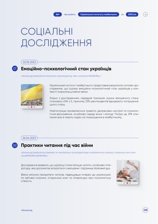 30
про роботу 2023 рік
за
Звіт Українського інституту майбутнього
uifuture.org
СОЦІАЛЬНІ
ДОСЛІДЖЕННЯ
Український інститут майбутнього представив результати онлайн-до-
слідження, що оцінює емоційно-психологічний стан українців у кон-
тексті повномасштабної війни.
Згідно з дослідженням, середній показник оцінки емоційного стану
становить 2,94 з 5, причому 33% респондентів відчувають погіршення
цього стану.
Найгостріше проявляються тривога, депресивні настрої та психоло-
гічне виснаження, особливо серед жінок і молоді. Попри це, 61% опи-
таних все ж мають надію на покращення в майбутньому.
uifuture.org/publications/emoczijno-psyhologichnyj-stan-ukrayincziv%ef%bf%bc/
Емоційно-психологічний стан українців
22.02.2023
01
Дослідження виявило, що українці стали більше читати, особливо літе-
ратуру, яка допомагає впоратися з емоціями і підтримує бойовий дух.
Війна змінила пріоритети читачів, підвищивши інтерес до української
та світової класики, історичних книг та літератури про психологічну
стійкість.
uifuture.org/publications/presreliz-za-rezultatamy-socziologichnogo-doslidzhennya-praktyky-chytannya-pid-chas-
vijny%ef%bf%bc%ef%bf%bc/
Практики читання під час війни
26.04.2023
02
 