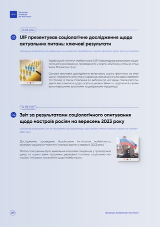 31
Український інститут майбутнього (UIF) оприлюднив результати соціо-
логічного дослідження, проведеного у серпні 2023 року спільно з Нью
Імідж Маркетинг Груп.
Основні висновки дослідження включають оцінку фізичного та емо-
ційно-психологічного стану українців, визначення ключових проблем
та страхів, а також ставлення до виборів під час війни. Також респон-
денти висловилися щодо освіти в умовах війни та поділилися своїми
волонтерськими зусиллями та джерелами інформації.
Дослідження, проведене Українським інститутом майбутнього,
аналізує соціально-політичні настрої росіян у вересні 2023 року.
Метою опитування було виявлення ключових тенденцій у громадській
думці та оцінка рівня підтримки державної політики, соціальних на-
строїв і очікувань населення щодо майбутнього.
uifuture.org/publications/uif-prezentuvav-socziologichne-doslidzhennya-shhodo-aktualnyh-pytan-klyuchovi-rezultaty/
uifuture.org/publications/zvit-za-rezultatamy-socziologichnogo-opytuvannya-shhodo-nastroyiv-rosiyan-na-veresen-
2023-roku/
UIF презентував соціологічне дослідження щодо
актуальних питань: ключові результати
Звіт за результатами соціологічного опитування
щодо настроїв росіян на вересень 2023 року
29.08.2024
14.09.2023
03
04
 