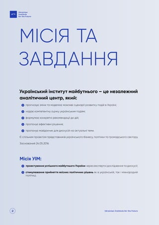 2
МІСІЯ ТА
ЗАВДАННЯ
Український інститут майбутнього – це незалежний
аналітичний центр, який:
прогнозує зміни та моделює можливі сценарії розвитку подій в Україні;
надає компетентну оцінку українським подіям;
формулює конкретні рекомендації до дій;
пропонує ефективні рішення;
пропонує майданчик для дискусій на актуальні теми.
Є спільним проектом представників українського бізнесу, політики та громадського сектору.
Заснований 24.05.2016
Місія УІМ:
проектування успішного майбутнього України через експертні дослідження та дискусії;
стимулювання прийняття якісних політичних рішень як в українській, так і міжнародній
політиці.
 