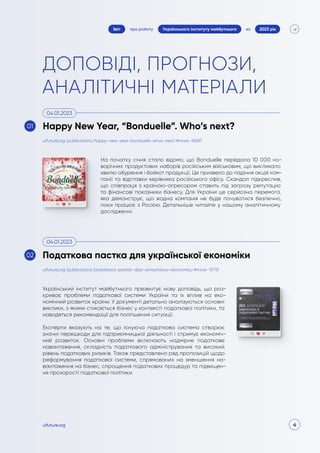 4
про роботу 2023 рік
за
Звіт Українського інституту майбутнього
uifuture.org
ДОПОВІДІ, ПРОГНОЗИ,
АНАЛІТИЧНІ МАТЕРІАЛИ
На початку січня стало відомо, що Bonduelle передала 10 000 но-
ворічних продуктових наборів російським військовим, що викликало
хвилю обурення і бойкот продукції. Це призвело до падіння акцій ком-
панії та відставки керівника російського офісу. Скандал підкреслив,
що співпраця з країною-агресором ставить під загрозу репутацію
та фінансові показники бізнесу. Для України це серйозна перемога,
яка демонструє, що жодна компанія не буде почуватися безпечно,
поки працює з Росією. Детальніше читайте у нашому аналітичному
дослідженні.
Український інститут майбутнього презентує нову доповідь, що роз-
криває проблеми податкової системи України та їх вплив на еко-
номічний розвиток країни. У документі детально аналізуються основні
виклики, з якими стикається бізнес у контексті податкової політики, та
наводяться рекомендації для поліпшення ситуації.
Експерти вказують на те, що існуюча податкова система створює
значні перешкоди для підприємницької діяльності і стримує економіч-
ний розвиток. Основні проблеми включають надмірне податкове
навантаження, складність податкового адміністрування та високий
рівень податкових ризиків. Також представлено ряд пропозицій щодо
реформування податкової системи, спрямованих на зменшення на-
вантаження на бізнес, спрощення податкових процедур та підвищен-
ня прозорості податкової політики.
uifuture.org/publications/happy-new-year-bonduelle-whos-next/#more-10687
uifuture.org/publications/podatkova-pastka-dlya-ukrayinskoyi-ekonomiky/#more-10715
Happy New Year, “Bonduelle”. Who’s next?
Податкова пастка для української економіки
04.01.2023
04.01.2023
01
02
 