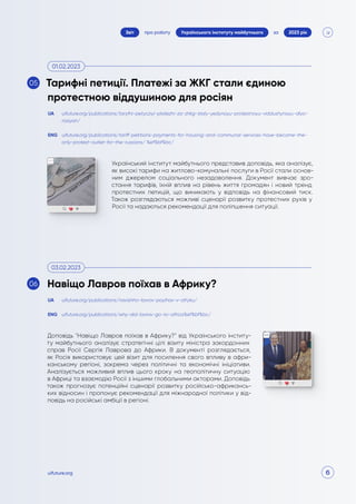 6
про роботу 2023 рік
за
Звіт Українського інституту майбутнього
uifuture.org
Український інститут майбутнього представив доповідь, яка аналізує,
як високі тарифи на житлово-комунальні послуги в Росії стали основ-
ним джерелом соціального незадоволення. Документ вивчає зро-
стання тарифів, їхній вплив на рівень життя громадян і новий тренд
протестних петицій, що виникають у відповідь на фінансовий тиск.
Також розглядаються можливі сценарії розвитку протестних рухів у
Росії та надаються рекомендації для поліпшення ситуації.
Доповідь "Навіщо Лавров поїхав в Африку?" від Українського інститу-
ту майбутнього аналізує стратегічні цілі візиту міністра закордонних
справ Росії Сергія Лаврова до Африки. В документі розглядається,
як Росія використовує цей візит для посилення свого впливу в афри-
канському регіоні, зокрема через політичні та економічні ініціативи.
Аналізується можливий вплив цього кроку на геополітичну ситуацію
в Африці та взаємодію Росії з іншими глобальними акторами. Доповідь
також прогнозує потенційні сценарії розвитку російсько-африкансь-
ких відносин і пропонує рекомендації для міжнародної політики у від-
повідь на російські амбіції в регіоні.
uifuture.org/publications/taryfni-petycziyi-platezhi-za-zhkg-staly-yedynoyu-protestnoyu-viddushynoyu-dlya-
rosiyan/
uifuture.org/publications/navishho-lavrov-poyihav-v-afryku/
uifuture.org/publications/tariff-petitions-payments-for-housing-and-communal-services-have-become-the-
only-protest-outlet-for-the-russians/ %ef%bf%bc/
uifuture.org/publications/why-did-lavrov-go-to-africa%ef%bf%bc/
UA
UA
ENG
ENG
Тарифні петиції. Платежі за ЖКГ стали єдиною
протестною віддушиною для росіян
Навіщо Лавров поїхав в Африку?
01.02.2023
03.02.2023
05
06
 