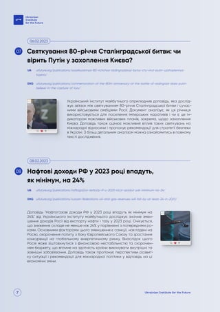 7
Український інститут майбутнього оприлюднив доповідь, яка дослід-
жує зв'язок між святкуванням 80-річчя Сталінградської битви і сучас-
ними військовими амбіціями Росії. Документ аналізує, як ця річниця
використовується для посилення імперських наративів і чи є це ін-
дикатором можливих військових планів, зокрема, щодо захоплення
Києва. Доповідь також оцінює можливий вплив таких святкувань на
міжнародні відносини і пропонує рекомендації для стратегії безпеки
в Україні. З більш детальним аналізом можна ознайомитись в повному
тексті дослідження.
Доповідь "Нафтогазові доходи РФ у 2023 році впадуть як мінімум на
24%" від Українського інституту майбутнього досліджує значне змен-
шення доходів Росії від експорту нафти і газу у 2023 році. Очікується,
що зниження складе не менше ніж 24% у порівнянні з попередніми ро-
ками. Основними факторами цього зменшення є санкції, накладені на
Росію, скорочення попиту з боку Європейського Союзу та зростання
конкуренції на глобальному енергетичному ринку. Внаслідок цього
Росія може зіштовхнутися з фінансовою нестабільністю та скорочен-
ням бюджету, що вплине на здатність країни виконувати внутрішні та
зовнішні зобов'язання. Доповідь також пропонує перспективи розвит-
ку ситуації і рекомендації для міжнародної політики у відповідь на ці
економічні зміни.
uifuture.org/publications/svyatkuvannya-80-richchya-stalingradskoyi-bytvy-chy-viryt-putin-uzahoplennya-
kyyeva/
uifuture.org/publications/naftogazovi-dohody-rf-u-2023-roczi-vpadut-yak-minimum-na-24/
uifuture.org/publications/commemoration-of-the-80th-anniversary-of-the-battle-of-stalingrad-does-putin-
believe-in-the-capture-of-kyiv/
uifuture.org/publications/russian-federations-oil-and-gas-revenues-will-fall-by-at-least-24-in-2023/
UA
UA
ENG
ENG
Святкування 80-річчя Сталінградської битви: чи
вірить Путін у захоплення Києва?
Нафтові доходи РФ у 2023 році впадуть,
як мінімум, на 24%
06.02.2023
08.02.2023
07
08
 