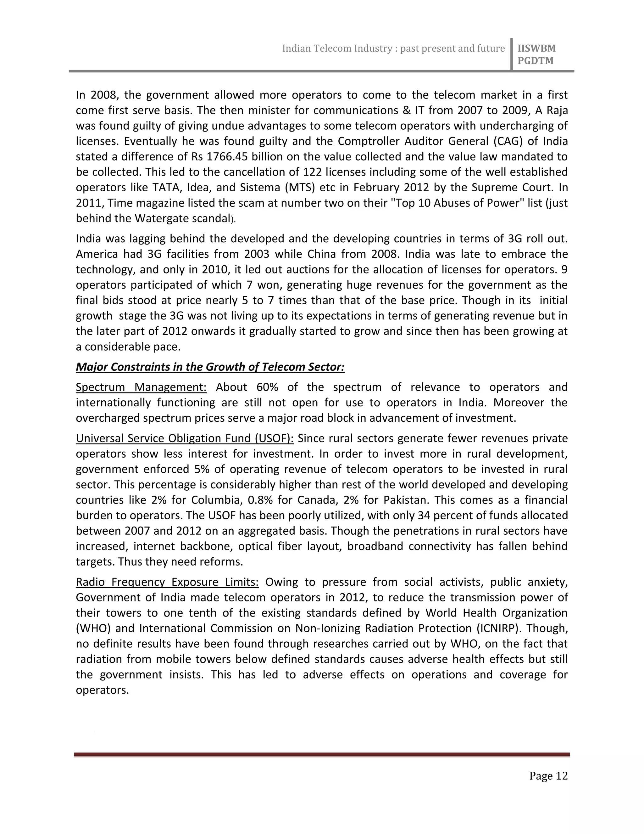 Indian Telecom Industry : past present and future IISWBM
PGDTM
Page 12
In 2008, the government allowed more operators to come to the telecom market in a first
come first serve basis. The then minister for communications & IT from 2007 to 2009, A Raja
was found guilty of giving undue advantages to some telecom operators with undercharging of
licenses. Eventually he was found guilty and the Comptroller Auditor General (CAG) of India
stated a difference of Rs 1766.45 billion on the value collected and the value law mandated to
be collected. This led to the cancellation of 122 licenses including some of the well established
operators like TATA, Idea, and Sistema (MTS) etc in February 2012 by the Supreme Court. In
2011, Time magazine listed the scam at number two on their "Top 10 Abuses of Power" list (just
behind the Watergate scandal).
India was lagging behind the developed and the developing countries in terms of 3G roll out.
America had 3G facilities from 2003 while China from 2008. India was late to embrace the
technology, and only in 2010, it led out auctions for the allocation of licenses for operators. 9
operators participated of which 7 won, generating huge revenues for the government as the
final bids stood at price nearly 5 to 7 times than that of the base price. Though in its initial
growth stage the 3G was not living up to its expectations in terms of generating revenue but in
the later part of 2012 onwards it gradually started to grow and since then has been growing at
a considerable pace.
Major Constraints in the Growth of Telecom Sector:
Spectrum Management: About 60% of the spectrum of relevance to operators and
internationally functioning are still not open for use to operators in India. Moreover the
overcharged spectrum prices serve a major road block in advancement of investment.
Universal Service Obligation Fund (USOF): Since rural sectors generate fewer revenues private
operators show less interest for investment. In order to invest more in rural development,
government enforced 5% of operating revenue of telecom operators to be invested in rural
sector. This percentage is considerably higher than rest of the world developed and developing
countries like 2% for Columbia, 0.8% for Canada, 2% for Pakistan. This comes as a financial
burden to operators. The USOF has been poorly utilized, with only 34 percent of funds allocated
between 2007 and 2012 on an aggregated basis. Though the penetrations in rural sectors have
increased, internet backbone, optical fiber layout, broadband connectivity has fallen behind
targets. Thus they need reforms.
Radio Frequency Exposure Limits: Owing to pressure from social activists, public anxiety,
Government of India made telecom operators in 2012, to reduce the transmission power of
their towers to one tenth of the existing standards defined by World Health Organization
(WHO) and International Commission on Non-Ionizing Radiation Protection (ICNIRP). Though,
no definite results have been found through researches carried out by WHO, on the fact that
radiation from mobile towers below defined standards causes adverse health effects but still
the government insists. This has led to adverse effects on operations and coverage for
operators.

 