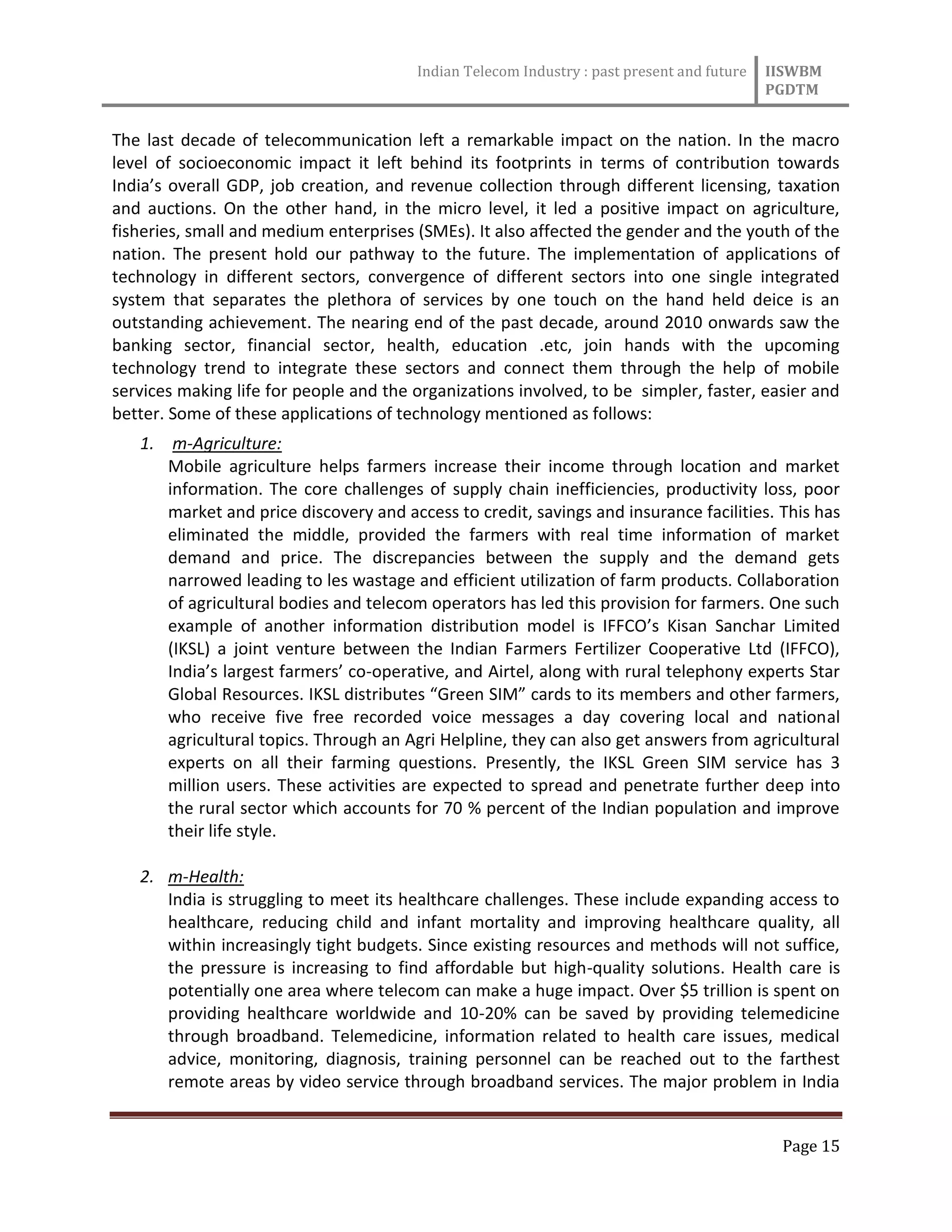 Indian Telecom Industry : past present and future IISWBM
PGDTM
Page 15
The last decade of telecommunication left a remarkable impact on the nation. In the macro
level of socioeconomic impact it left behind its footprints in terms of contribution towards
India’s overall GDP, job creation, and revenue collection through different licensing, taxation
and auctions. On the other hand, in the micro level, it led a positive impact on agriculture,
fisheries, small and medium enterprises (SMEs). It also affected the gender and the youth of the
nation. The present hold our pathway to the future. The implementation of applications of
technology in different sectors, convergence of different sectors into one single integrated
system that separates the plethora of services by one touch on the hand held deice is an
outstanding achievement. The nearing end of the past decade, around 2010 onwards saw the
banking sector, financial sector, health, education .etc, join hands with the upcoming
technology trend to integrate these sectors and connect them through the help of mobile
services making life for people and the organizations involved, to be simpler, faster, easier and
better. Some of these applications of technology mentioned as follows:
1. m-Agriculture:
Mobile agriculture helps farmers increase their income through location and market
information. The core challenges of supply chain inefficiencies, productivity loss, poor
market and price discovery and access to credit, savings and insurance facilities. This has
eliminated the middle, provided the farmers with real time information of market
demand and price. The discrepancies between the supply and the demand gets
narrowed leading to les wastage and efficient utilization of farm products. Collaboration
of agricultural bodies and telecom operators has led this provision for farmers. One such
example of another information distribution model is IFFCO’s Kisan Sanchar Limited
(IKSL) a joint venture between the Indian Farmers Fertilizer Cooperative Ltd (IFFCO),
India’s largest farmers’ co-operative, and Airtel, along with rural telephony experts Star
Global Resources. IKSL distributes “Green SIM” cards to its members and other farmers,
who receive five free recorded voice messages a day covering local and national
agricultural topics. Through an Agri Helpline, they can also get answers from agricultural
experts on all their farming questions. Presently, the IKSL Green SIM service has 3
million users. These activities are expected to spread and penetrate further deep into
the rural sector which accounts for 70 % percent of the Indian population and improve
their life style.
2. m-Health:
India is struggling to meet its healthcare challenges. These include expanding access to
healthcare, reducing child and infant mortality and improving healthcare quality, all
within increasingly tight budgets. Since existing resources and methods will not suffice,
the pressure is increasing to find affordable but high-quality solutions. Health care is
potentially one area where telecom can make a huge impact. Over $5 trillion is spent on
providing healthcare worldwide and 10-20% can be saved by providing telemedicine
through broadband. Telemedicine, information related to health care issues, medical
advice, monitoring, diagnosis, training personnel can be reached out to the farthest
remote areas by video service through broadband services. The major problem in India
 
