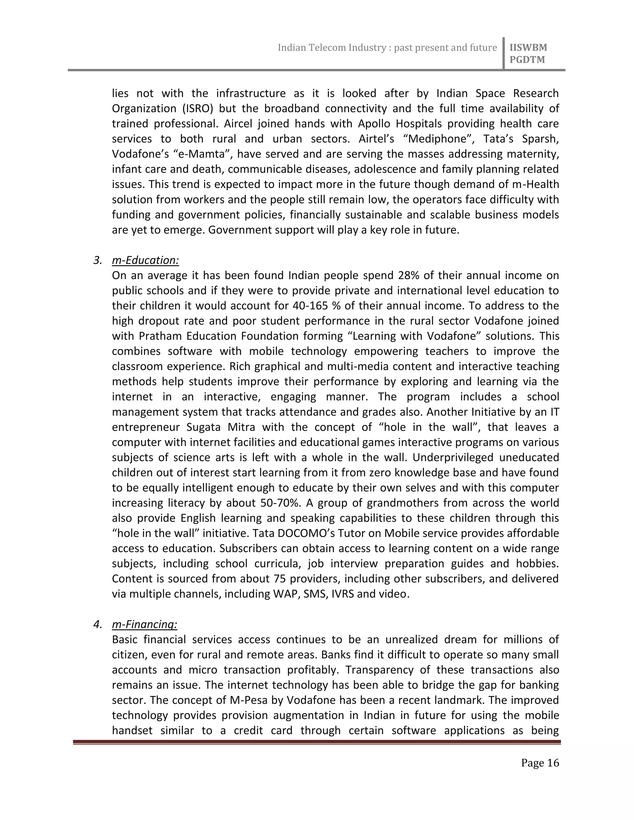 Indian Telecom Industry : past present and future IISWBM
PGDTM
Page 16
lies not with the infrastructure as it is looked after by Indian Space Research
Organization (ISRO) but the broadband connectivity and the full time availability of
trained professional. Aircel joined hands with Apollo Hospitals providing health care
services to both rural and urban sectors. Airtel’s “Mediphone”, Tata’s Sparsh,
Vodafone’s “e-Mamta”, have served and are serving the masses addressing maternity,
infant care and death, communicable diseases, adolescence and family planning related
issues. This trend is expected to impact more in the future though demand of m-Health
solution from workers and the people still remain low, the operators face difficulty with
funding and government policies, financially sustainable and scalable business models
are yet to emerge. Government support will play a key role in future.
3. m-Education:
On an average it has been found Indian people spend 28% of their annual income on
public schools and if they were to provide private and international level education to
their children it would account for 40-165 % of their annual income. To address to the
high dropout rate and poor student performance in the rural sector Vodafone joined
with Pratham Education Foundation forming “Learning with Vodafone” solutions. This
combines software with mobile technology empowering teachers to improve the
classroom experience. Rich graphical and multi-media content and interactive teaching
methods help students improve their performance by exploring and learning via the
internet in an interactive, engaging manner. The program includes a school
management system that tracks attendance and grades also. Another Initiative by an IT
entrepreneur Sugata Mitra with the concept of “hole in the wall”, that leaves a
computer with internet facilities and educational games interactive programs on various
subjects of science arts is left with a whole in the wall. Underprivileged uneducated
children out of interest start learning from it from zero knowledge base and have found
to be equally intelligent enough to educate by their own selves and with this computer
increasing literacy by about 50-70%. A group of grandmothers from across the world
also provide English learning and speaking capabilities to these children through this
“hole in the wall” initiative. Tata DOCOMO’s Tutor on Mobile service provides affordable
access to education. Subscribers can obtain access to learning content on a wide range
subjects, including school curricula, job interview preparation guides and hobbies.
Content is sourced from about 75 providers, including other subscribers, and delivered
via multiple channels, including WAP, SMS, IVRS and video.
4. m-Financing:
Basic financial services access continues to be an unrealized dream for millions of
citizen, even for rural and remote areas. Banks find it difficult to operate so many small
accounts and micro transaction profitably. Transparency of these transactions also
remains an issue. The internet technology has been able to bridge the gap for banking
sector. The concept of M-Pesa by Vodafone has been a recent landmark. The improved
technology provides provision augmentation in Indian in future for using the mobile
handset similar to a credit card through certain software applications as being
 