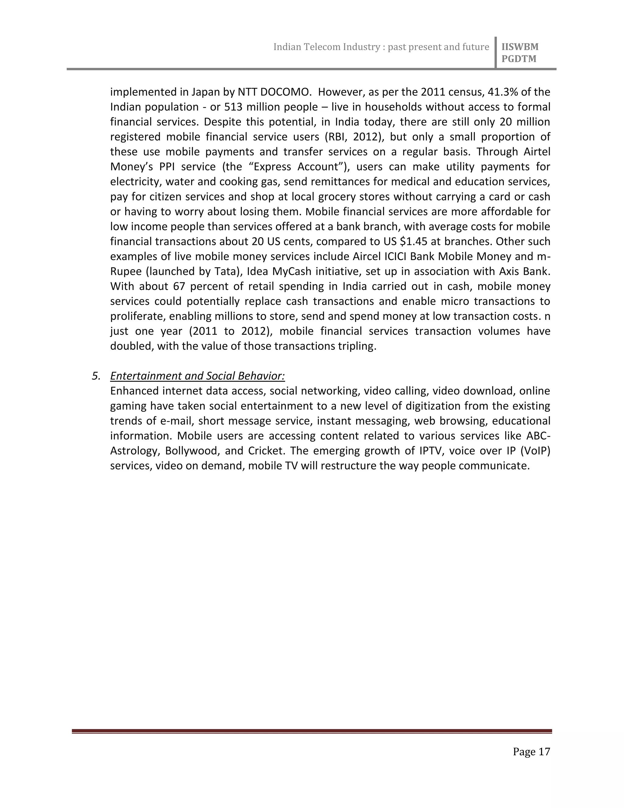 Indian Telecom Industry : past present and future IISWBM
PGDTM
Page 17
implemented in Japan by NTT DOCOMO. However, as per the 2011 census, 41.3% of the
Indian population - or 513 million people – live in households without access to formal
financial services. Despite this potential, in India today, there are still only 20 million
registered mobile financial service users (RBI, 2012), but only a small proportion of
these use mobile payments and transfer services on a regular basis. Through Airtel
Money’s PPI service (the “Express Account”), users can make utility payments for
electricity, water and cooking gas, send remittances for medical and education services,
pay for citizen services and shop at local grocery stores without carrying a card or cash
or having to worry about losing them. Mobile financial services are more affordable for
low income people than services offered at a bank branch, with average costs for mobile
financial transactions about 20 US cents, compared to US $1.45 at branches. Other such
examples of live mobile money services include Aircel ICICI Bank Mobile Money and m-
Rupee (launched by Tata), Idea MyCash initiative, set up in association with Axis Bank.
With about 67 percent of retail spending in India carried out in cash, mobile money
services could potentially replace cash transactions and enable micro transactions to
proliferate, enabling millions to store, send and spend money at low transaction costs. n
just one year (2011 to 2012), mobile financial services transaction volumes have
doubled, with the value of those transactions tripling.
5. Entertainment and Social Behavior:
Enhanced internet data access, social networking, video calling, video download, online
gaming have taken social entertainment to a new level of digitization from the existing
trends of e-mail, short message service, instant messaging, web browsing, educational
information. Mobile users are accessing content related to various services like ABC-
Astrology, Bollywood, and Cricket. The emerging growth of IPTV, voice over IP (VoIP)
services, video on demand, mobile TV will restructure the way people communicate.
 