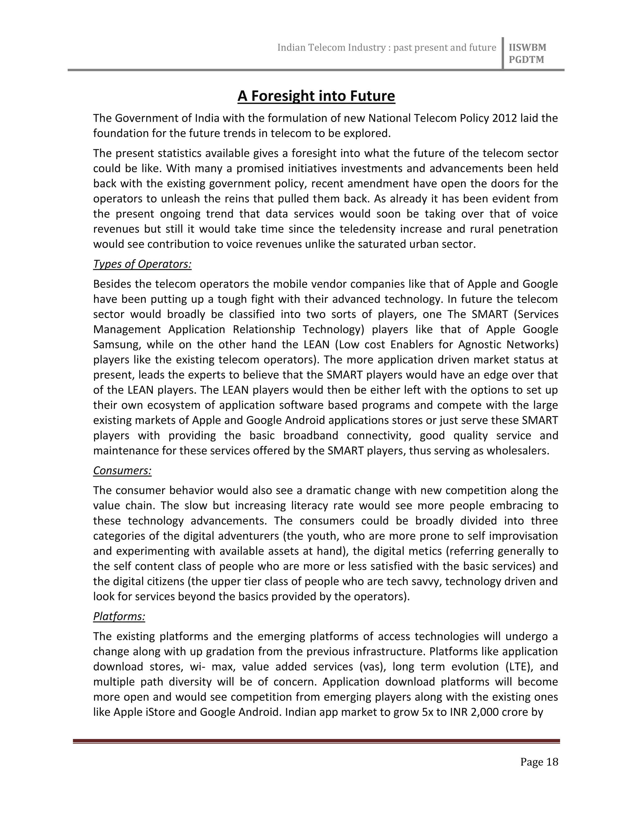Indian Telecom Industry : past present and future IISWBM
PGDTM
Page 18
A Foresight into Future
The Government of India with the formulation of new National Telecom Policy 2012 laid the
foundation for the future trends in telecom to be explored.
The present statistics available gives a foresight into what the future of the telecom sector
could be like. With many a promised initiatives investments and advancements been held
back with the existing government policy, recent amendment have open the doors for the
operators to unleash the reins that pulled them back. As already it has been evident from
the present ongoing trend that data services would soon be taking over that of voice
revenues but still it would take time since the teledensity increase and rural penetration
would see contribution to voice revenues unlike the saturated urban sector.
Types of Operators:
Besides the telecom operators the mobile vendor companies like that of Apple and Google
have been putting up a tough fight with their advanced technology. In future the telecom
sector would broadly be classified into two sorts of players, one The SMART (Services
Management Application Relationship Technology) players like that of Apple Google
Samsung, while on the other hand the LEAN (Low cost Enablers for Agnostic Networks)
players like the existing telecom operators). The more application driven market status at
present, leads the experts to believe that the SMART players would have an edge over that
of the LEAN players. The LEAN players would then be either left with the options to set up
their own ecosystem of application software based programs and compete with the large
existing markets of Apple and Google Android applications stores or just serve these SMART
players with providing the basic broadband connectivity, good quality service and
maintenance for these services offered by the SMART players, thus serving as wholesalers.
Consumers:
The consumer behavior would also see a dramatic change with new competition along the
value chain. The slow but increasing literacy rate would see more people embracing to
these technology advancements. The consumers could be broadly divided into three
categories of the digital adventurers (the youth, who are more prone to self improvisation
and experimenting with available assets at hand), the digital metics (referring generally to
the self content class of people who are more or less satisfied with the basic services) and
the digital citizens (the upper tier class of people who are tech savvy, technology driven and
look for services beyond the basics provided by the operators).
Platforms:
The existing platforms and the emerging platforms of access technologies will undergo a
change along with up gradation from the previous infrastructure. Platforms like application
download stores, wi- max, value added services (vas), long term evolution (LTE), and
multiple path diversity will be of concern. Application download platforms will become
more open and would see competition from emerging players along with the existing ones
like Apple iStore and Google Android. Indian app market to grow 5x to INR 2,000 crore by
 