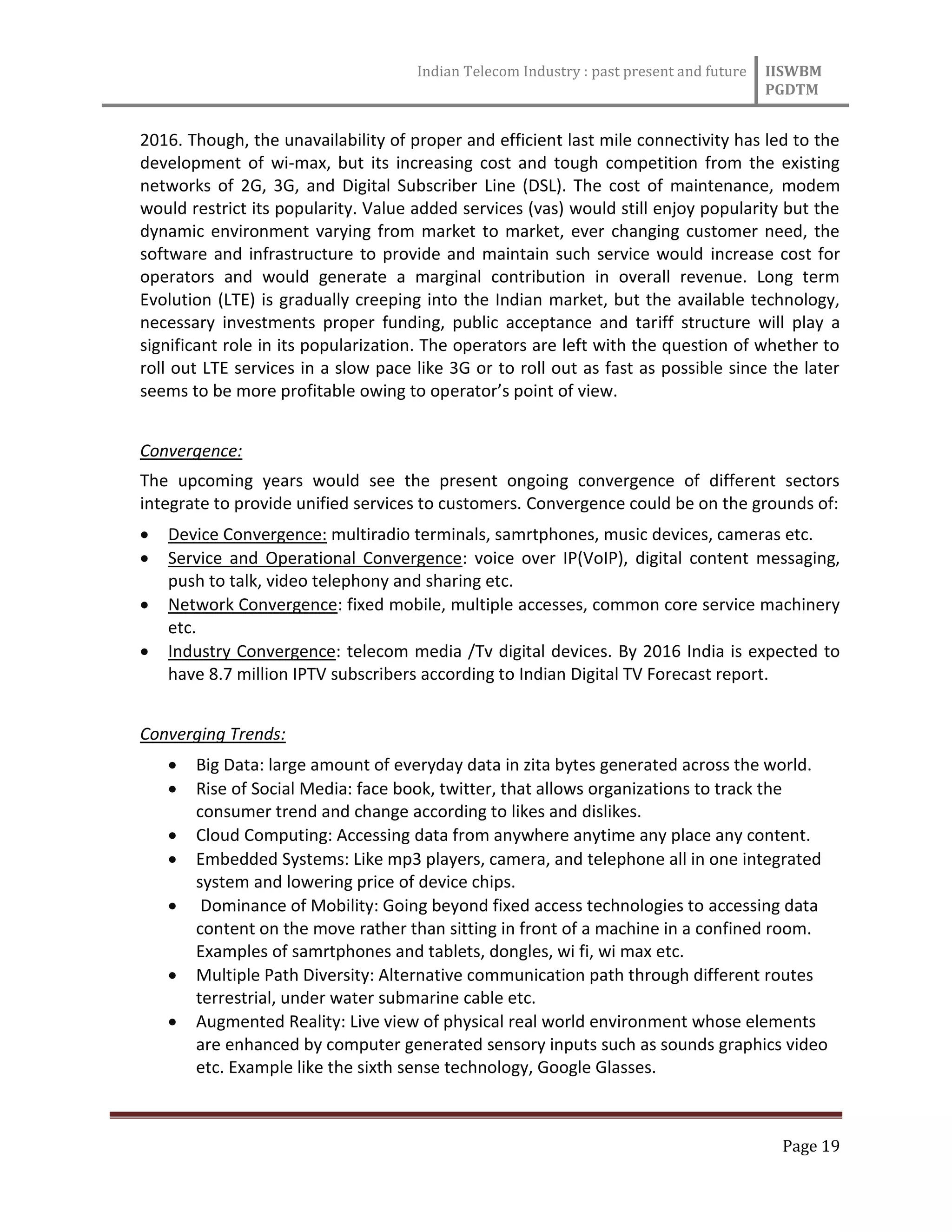 Indian Telecom Industry : past present and future IISWBM
PGDTM
Page 19
2016. Though, the unavailability of proper and efficient last mile connectivity has led to the
development of wi-max, but its increasing cost and tough competition from the existing
networks of 2G, 3G, and Digital Subscriber Line (DSL). The cost of maintenance, modem
would restrict its popularity. Value added services (vas) would still enjoy popularity but the
dynamic environment varying from market to market, ever changing customer need, the
software and infrastructure to provide and maintain such service would increase cost for
operators and would generate a marginal contribution in overall revenue. Long term
Evolution (LTE) is gradually creeping into the Indian market, but the available technology,
necessary investments proper funding, public acceptance and tariff structure will play a
significant role in its popularization. The operators are left with the question of whether to
roll out LTE services in a slow pace like 3G or to roll out as fast as possible since the later
seems to be more profitable owing to operator’s point of view.
Convergence:
The upcoming years would see the present ongoing convergence of different sectors
integrate to provide unified services to customers. Convergence could be on the grounds of:
 Device Convergence: multiradio terminals, samrtphones, music devices, cameras etc.
 Service and Operational Convergence: voice over IP(VoIP), digital content messaging,
push to talk, video telephony and sharing etc.
 Network Convergence: fixed mobile, multiple accesses, common core service machinery
etc.
 Industry Convergence: telecom media /Tv digital devices. By 2016 India is expected to
have 8.7 million IPTV subscribers according to Indian Digital TV Forecast report.
Converging Trends:
 Big Data: large amount of everyday data in zita bytes generated across the world.
 Rise of Social Media: face book, twitter, that allows organizations to track the
consumer trend and change according to likes and dislikes.
 Cloud Computing: Accessing data from anywhere anytime any place any content.
 Embedded Systems: Like mp3 players, camera, and telephone all in one integrated
system and lowering price of device chips.
 Dominance of Mobility: Going beyond fixed access technologies to accessing data
content on the move rather than sitting in front of a machine in a confined room.
Examples of samrtphones and tablets, dongles, wi fi, wi max etc.
 Multiple Path Diversity: Alternative communication path through different routes
terrestrial, under water submarine cable etc.
 Augmented Reality: Live view of physical real world environment whose elements
are enhanced by computer generated sensory inputs such as sounds graphics video
etc. Example like the sixth sense technology, Google Glasses.
 