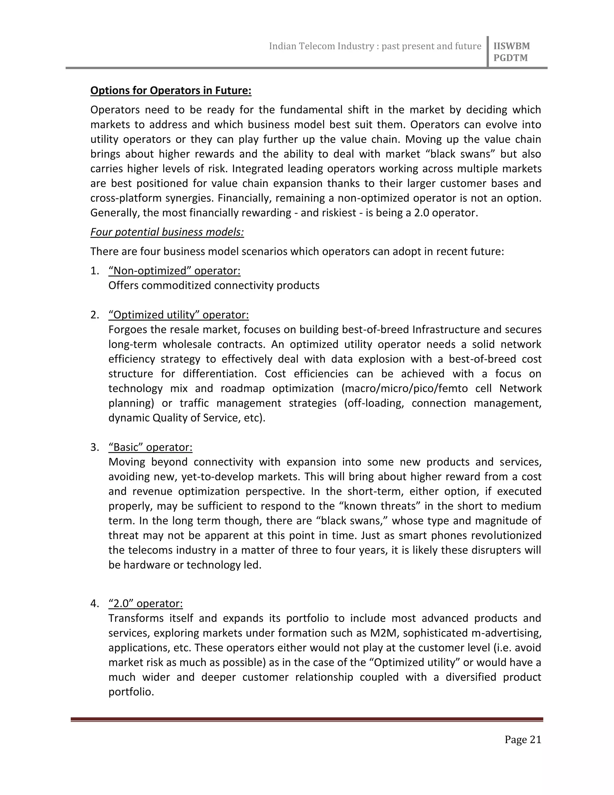 Indian Telecom Industry : past present and future IISWBM
PGDTM
Page 21
Options for Operators in Future:
Operators need to be ready for the fundamental shift in the market by deciding which
markets to address and which business model best suit them. Operators can evolve into
utility operators or they can play further up the value chain. Moving up the value chain
brings about higher rewards and the ability to deal with market “black swans” but also
carries higher levels of risk. Integrated leading operators working across multiple markets
are best positioned for value chain expansion thanks to their larger customer bases and
cross-platform synergies. Financially, remaining a non-optimized operator is not an option.
Generally, the most financially rewarding - and riskiest - is being a 2.0 operator.
Four potential business models:
There are four business model scenarios which operators can adopt in recent future:
1. “Non-optimized” operator:
Offers commoditized connectivity products
2. “Optimized utility” operator:
Forgoes the resale market, focuses on building best-of-breed Infrastructure and secures
long-term wholesale contracts. An optimized utility operator needs a solid network
efficiency strategy to effectively deal with data explosion with a best-of-breed cost
structure for differentiation. Cost efficiencies can be achieved with a focus on
technology mix and roadmap optimization (macro/micro/pico/femto cell Network
planning) or traffic management strategies (off-loading, connection management,
dynamic Quality of Service, etc).
3. “Basic” operator:
Moving beyond connectivity with expansion into some new products and services,
avoiding new, yet-to-develop markets. This will bring about higher reward from a cost
and revenue optimization perspective. In the short-term, either option, if executed
properly, may be sufficient to respond to the “known threats” in the short to medium
term. In the long term though, there are “black swans,” whose type and magnitude of
threat may not be apparent at this point in time. Just as smart phones revolutionized
the telecoms industry in a matter of three to four years, it is likely these disrupters will
be hardware or technology led.
4. “2.0” operator:
Transforms itself and expands its portfolio to include most advanced products and
services, exploring markets under formation such as M2M, sophisticated m-advertising,
applications, etc. These operators either would not play at the customer level (i.e. avoid
market risk as much as possible) as in the case of the “Optimized utility” or would have a
much wider and deeper customer relationship coupled with a diversified product
portfolio.
 
