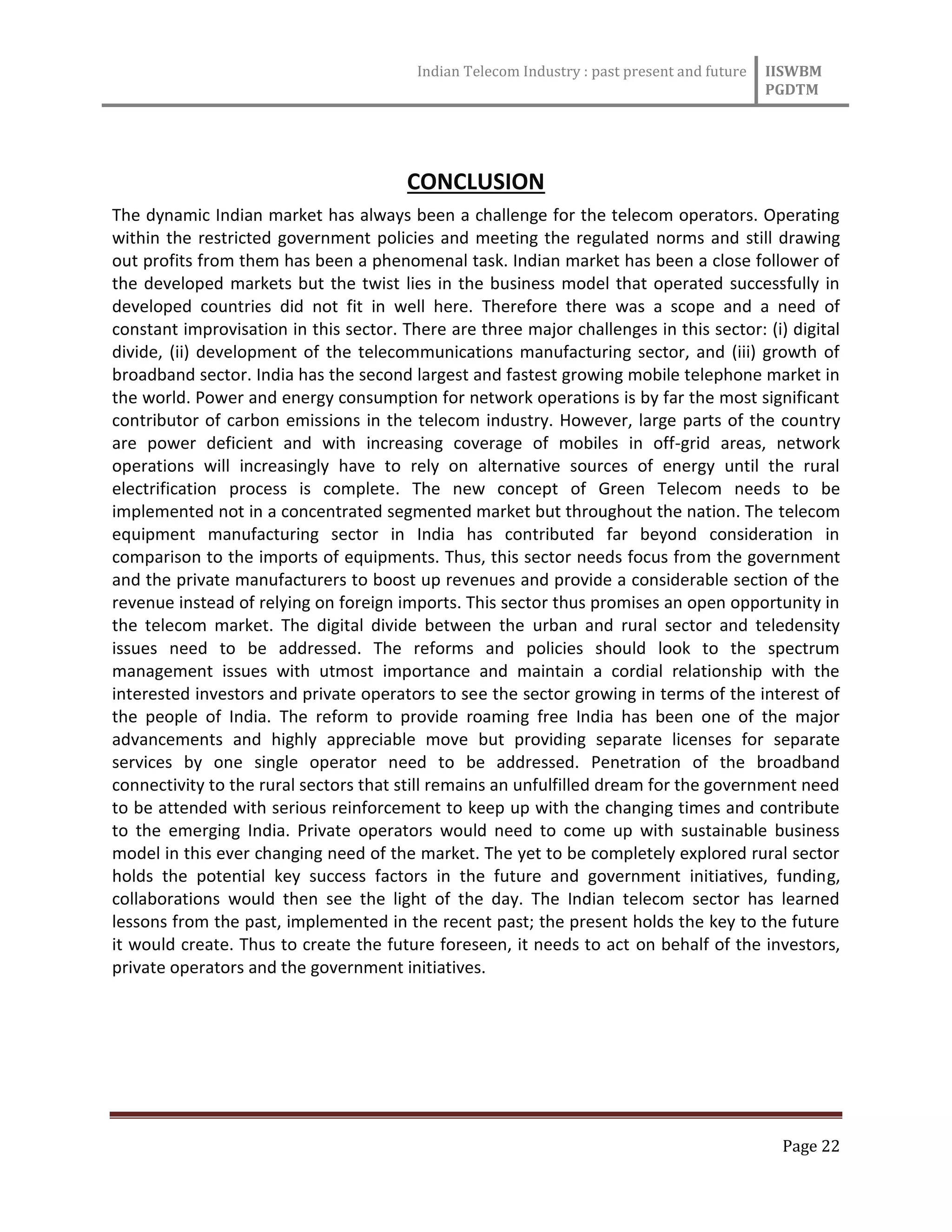 Indian Telecom Industry : past present and future IISWBM
PGDTM
Page 22
CONCLUSION
The dynamic Indian market has always been a challenge for the telecom operators. Operating
within the restricted government policies and meeting the regulated norms and still drawing
out profits from them has been a phenomenal task. Indian market has been a close follower of
the developed markets but the twist lies in the business model that operated successfully in
developed countries did not fit in well here. Therefore there was a scope and a need of
constant improvisation in this sector. There are three major challenges in this sector: (i) digital
divide, (ii) development of the telecommunications manufacturing sector, and (iii) growth of
broadband sector. India has the second largest and fastest growing mobile telephone market in
the world. Power and energy consumption for network operations is by far the most significant
contributor of carbon emissions in the telecom industry. However, large parts of the country
are power deficient and with increasing coverage of mobiles in off-grid areas, network
operations will increasingly have to rely on alternative sources of energy until the rural
electrification process is complete. The new concept of Green Telecom needs to be
implemented not in a concentrated segmented market but throughout the nation. The telecom
equipment manufacturing sector in India has contributed far beyond consideration in
comparison to the imports of equipments. Thus, this sector needs focus from the government
and the private manufacturers to boost up revenues and provide a considerable section of the
revenue instead of relying on foreign imports. This sector thus promises an open opportunity in
the telecom market. The digital divide between the urban and rural sector and teledensity
issues need to be addressed. The reforms and policies should look to the spectrum
management issues with utmost importance and maintain a cordial relationship with the
interested investors and private operators to see the sector growing in terms of the interest of
the people of India. The reform to provide roaming free India has been one of the major
advancements and highly appreciable move but providing separate licenses for separate
services by one single operator need to be addressed. Penetration of the broadband
connectivity to the rural sectors that still remains an unfulfilled dream for the government need
to be attended with serious reinforcement to keep up with the changing times and contribute
to the emerging India. Private operators would need to come up with sustainable business
model in this ever changing need of the market. The yet to be completely explored rural sector
holds the potential key success factors in the future and government initiatives, funding,
collaborations would then see the light of the day. The Indian telecom sector has learned
lessons from the past, implemented in the recent past; the present holds the key to the future
it would create. Thus to create the future foreseen, it needs to act on behalf of the investors,
private operators and the government initiatives.
 