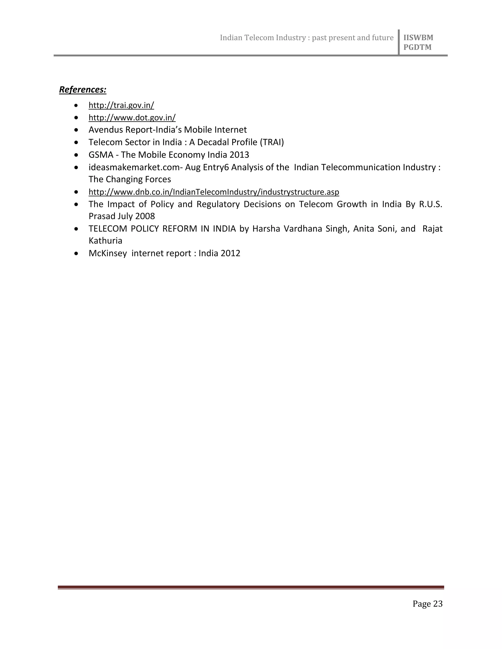 Indian Telecom Industry : past present and future IISWBM
PGDTM
Page 23
References:
 http://trai.gov.in/
 http://www.dot.gov.in/
 Avendus Report-India’s Mobile Internet
 Telecom Sector in India : A Decadal Profile (TRAI)
 GSMA - The Mobile Economy India 2013
 ideasmakemarket.com- Aug Entry6 Analysis of the Indian Telecommunication Industry :
The Changing Forces
 http://www.dnb.co.in/IndianTelecomIndustry/industrystructure.asp
 The Impact of Policy and Regulatory Decisions on Telecom Growth in India By R.U.S.
Prasad July 2008
 TELECOM POLICY REFORM IN INDIA by Harsha Vardhana Singh, Anita Soni, and Rajat
Kathuria
 McKinsey internet report : India 2012
 