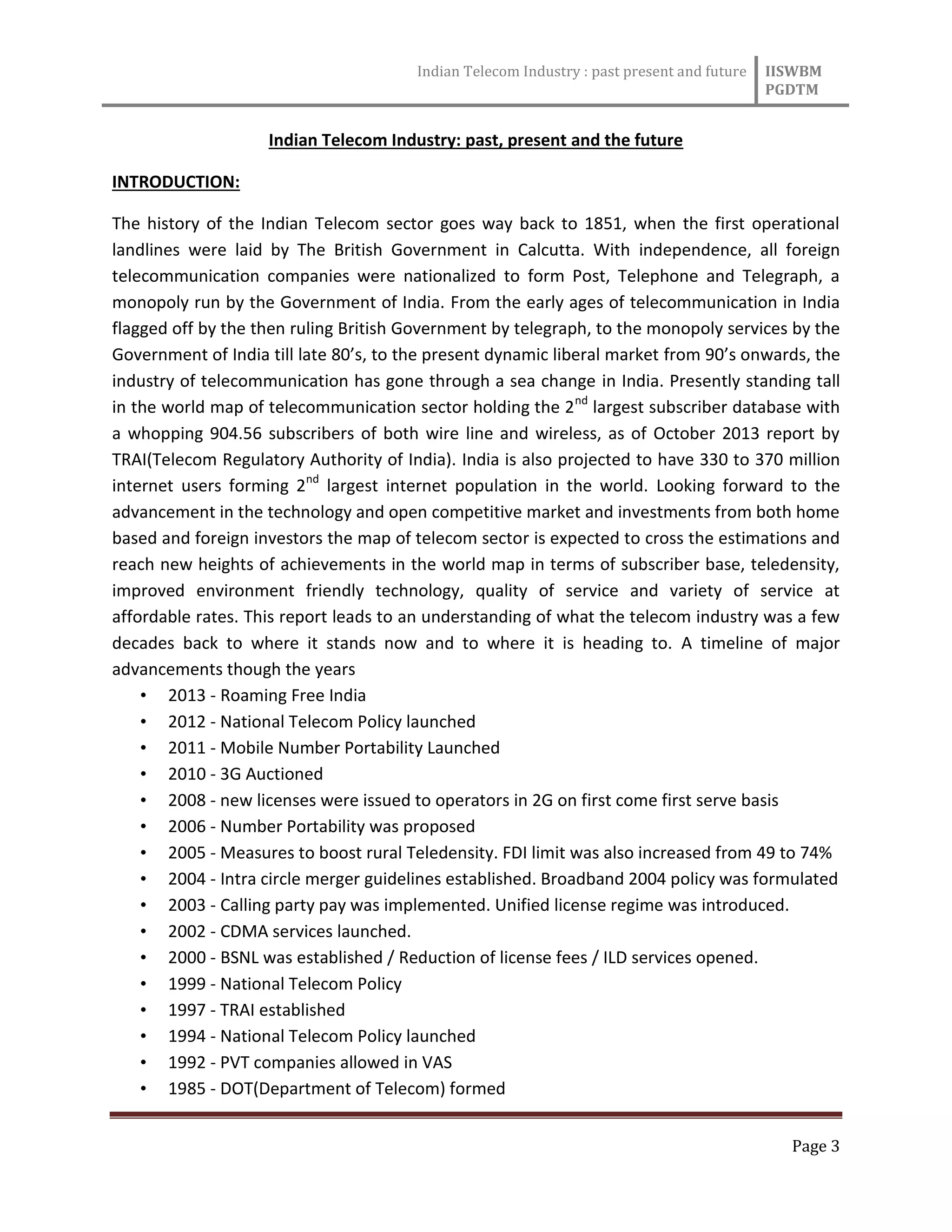 Indian Telecom Industry : past present and future IISWBM
PGDTM
Page 3
Indian Telecom Industry: past, present and the future
INTRODUCTION:
The history of the Indian Telecom sector goes way back to 1851, when the first operational
landlines were laid by The British Government in Calcutta. With independence, all foreign
telecommunication companies were nationalized to form Post, Telephone and Telegraph, a
monopoly run by the Government of India. From the early ages of telecommunication in India
flagged off by the then ruling British Government by telegraph, to the monopoly services by the
Government of India till late 80’s, to the present dynamic liberal market from 90’s onwards, the
industry of telecommunication has gone through a sea change in India. Presently standing tall
in the world map of telecommunication sector holding the 2nd
largest subscriber database with
a whopping 904.56 subscribers of both wire line and wireless, as of October 2013 report by
TRAI(Telecom Regulatory Authority of India). India is also projected to have 330 to 370 million
internet users forming 2nd
largest internet population in the world. Looking forward to the
advancement in the technology and open competitive market and investments from both home
based and foreign investors the map of telecom sector is expected to cross the estimations and
reach new heights of achievements in the world map in terms of subscriber base, teledensity,
improved environment friendly technology, quality of service and variety of service at
affordable rates. This report leads to an understanding of what the telecom industry was a few
decades back to where it stands now and to where it is heading to. A timeline of major
advancements though the years
• 2013 - Roaming Free India
• 2012 - National Telecom Policy launched
• 2011 - Mobile Number Portability Launched
• 2010 - 3G Auctioned
• 2008 - new licenses were issued to operators in 2G on first come first serve basis
• 2006 - Number Portability was proposed
• 2005 - Measures to boost rural Teledensity. FDI limit was also increased from 49 to 74%
• 2004 - Intra circle merger guidelines established. Broadband 2004 policy was formulated
• 2003 - Calling party pay was implemented. Unified license regime was introduced.
• 2002 - CDMA services launched.
• 2000 - BSNL was established / Reduction of license fees / ILD services opened.
• 1999 - National Telecom Policy
• 1997 - TRAI established
• 1994 - National Telecom Policy launched
• 1992 - PVT companies allowed in VAS
• 1985 - DOT(Department of Telecom) formed
 