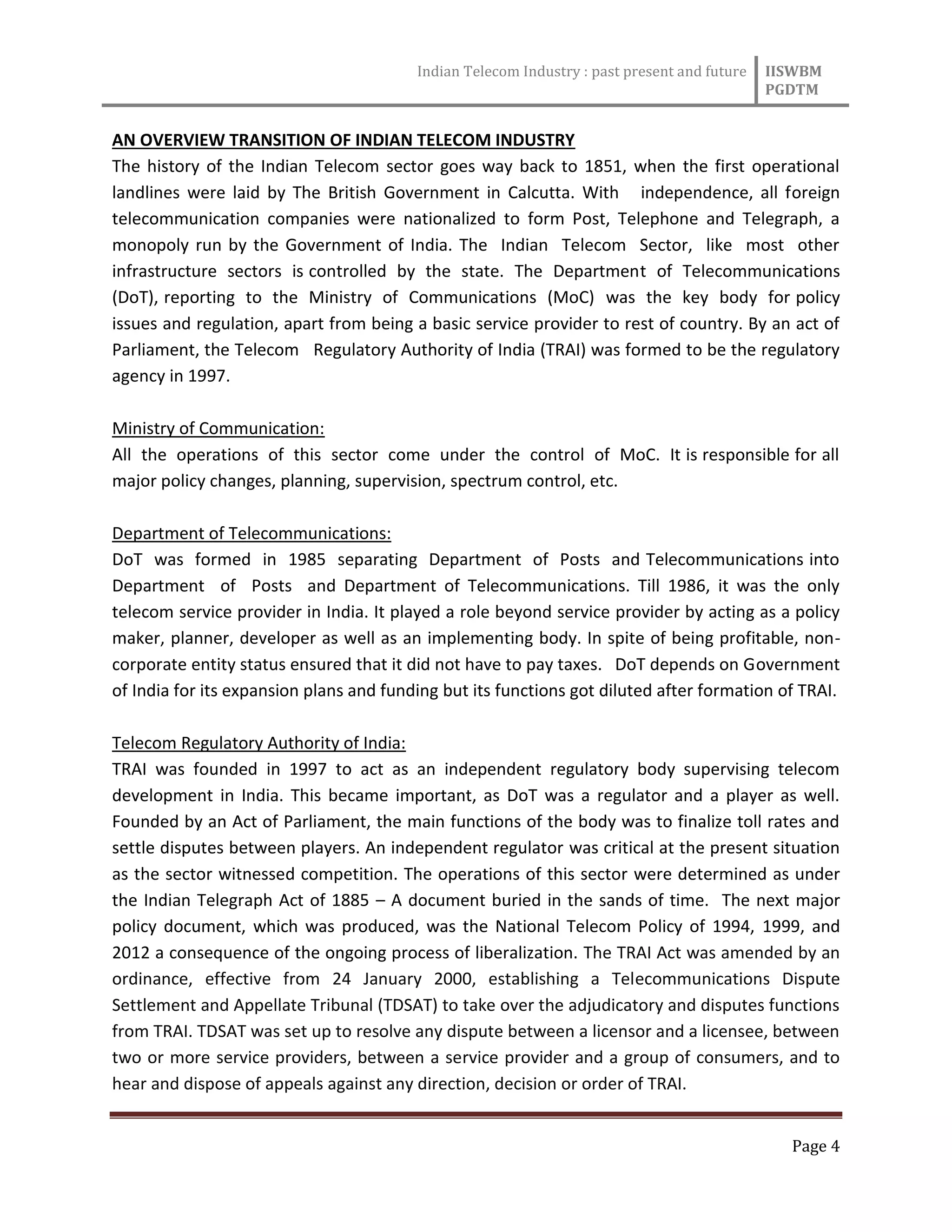 Indian Telecom Industry : past present and future IISWBM
PGDTM
Page 4
AN OVERVIEW TRANSITION OF INDIAN TELECOM INDUSTRY
The history of the Indian Telecom sector goes way back to 1851, when the first operational
landlines were laid by The British Government in Calcutta. With independence, all foreign
telecommunication companies were nationalized to form Post, Telephone and Telegraph, a
monopoly run by the Government of India. The Indian Telecom Sector, like most other
infrastructure sectors is controlled by the state. The Department of Telecommunications
(DoT), reporting to the Ministry of Communications (MoC) was the key body for policy
issues and regulation, apart from being a basic service provider to rest of country. By an act of
Parliament, the Telecom Regulatory Authority of India (TRAI) was formed to be the regulatory
agency in 1997.
Ministry of Communication:
All the operations of this sector come under the control of MoC. It is responsible for all
major policy changes, planning, supervision, spectrum control, etc.
Department of Telecommunications:
DoT was formed in 1985 separating Department of Posts and Telecommunications into
Department of Posts and Department of Telecommunications. Till 1986, it was the only
telecom service provider in India. It played a role beyond service provider by acting as a policy
maker, planner, developer as well as an implementing body. In spite of being profitable, non-
corporate entity status ensured that it did not have to pay taxes. DoT depends on Government
of India for its expansion plans and funding but its functions got diluted after formation of TRAI.
Telecom Regulatory Authority of India:
TRAI was founded in 1997 to act as an independent regulatory body supervising telecom
development in India. This became important, as DoT was a regulator and a player as well.
Founded by an Act of Parliament, the main functions of the body was to finalize toll rates and
settle disputes between players. An independent regulator was critical at the present situation
as the sector witnessed competition. The operations of this sector were determined as under
the Indian Telegraph Act of 1885 – A document buried in the sands of time. The next major
policy document, which was produced, was the National Telecom Policy of 1994, 1999, and
2012 a consequence of the ongoing process of liberalization. The TRAI Act was amended by an
ordinance, effective from 24 January 2000, establishing a Telecommunications Dispute
Settlement and Appellate Tribunal (TDSAT) to take over the adjudicatory and disputes functions
from TRAI. TDSAT was set up to resolve any dispute between a licensor and a licensee, between
two or more service providers, between a service provider and a group of consumers, and to
hear and dispose of appeals against any direction, decision or order of TRAI.
 