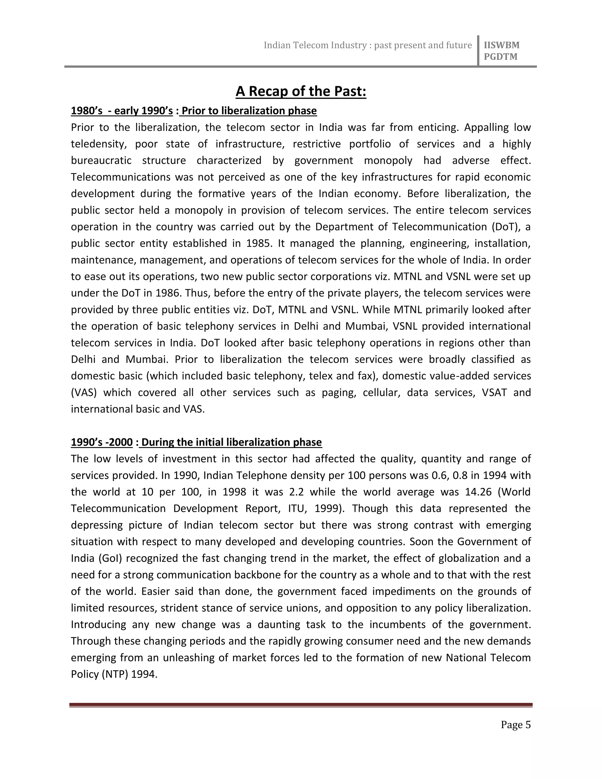 Indian Telecom Industry : past present and future IISWBM
PGDTM
Page 5
A Recap of the Past:
1980’s - early 1990’s : Prior to liberalization phase
Prior to the liberalization, the telecom sector in India was far from enticing. Appalling low
teledensity, poor state of infrastructure, restrictive portfolio of services and a highly
bureaucratic structure characterized by government monopoly had adverse effect.
Telecommunications was not perceived as one of the key infrastructures for rapid economic
development during the formative years of the Indian economy. Before liberalization, the
public sector held a monopoly in provision of telecom services. The entire telecom services
operation in the country was carried out by the Department of Telecommunication (DoT), a
public sector entity established in 1985. It managed the planning, engineering, installation,
maintenance, management, and operations of telecom services for the whole of India. In order
to ease out its operations, two new public sector corporations viz. MTNL and VSNL were set up
under the DoT in 1986. Thus, before the entry of the private players, the telecom services were
provided by three public entities viz. DoT, MTNL and VSNL. While MTNL primarily looked after
the operation of basic telephony services in Delhi and Mumbai, VSNL provided international
telecom services in India. DoT looked after basic telephony operations in regions other than
Delhi and Mumbai. Prior to liberalization the telecom services were broadly classified as
domestic basic (which included basic telephony, telex and fax), domestic value-added services
(VAS) which covered all other services such as paging, cellular, data services, VSAT and
international basic and VAS.
1990’s -2000 : During the initial liberalization phase
The low levels of investment in this sector had affected the quality, quantity and range of
services provided. In 1990, Indian Telephone density per 100 persons was 0.6, 0.8 in 1994 with
the world at 10 per 100, in 1998 it was 2.2 while the world average was 14.26 (World
Telecommunication Development Report, ITU, 1999). Though this data represented the
depressing picture of Indian telecom sector but there was strong contrast with emerging
situation with respect to many developed and developing countries. Soon the Government of
India (GoI) recognized the fast changing trend in the market, the effect of globalization and a
need for a strong communication backbone for the country as a whole and to that with the rest
of the world. Easier said than done, the government faced impediments on the grounds of
limited resources, strident stance of service unions, and opposition to any policy liberalization.
Introducing any new change was a daunting task to the incumbents of the government.
Through these changing periods and the rapidly growing consumer need and the new demands
emerging from an unleashing of market forces led to the formation of new National Telecom
Policy (NTP) 1994.
 