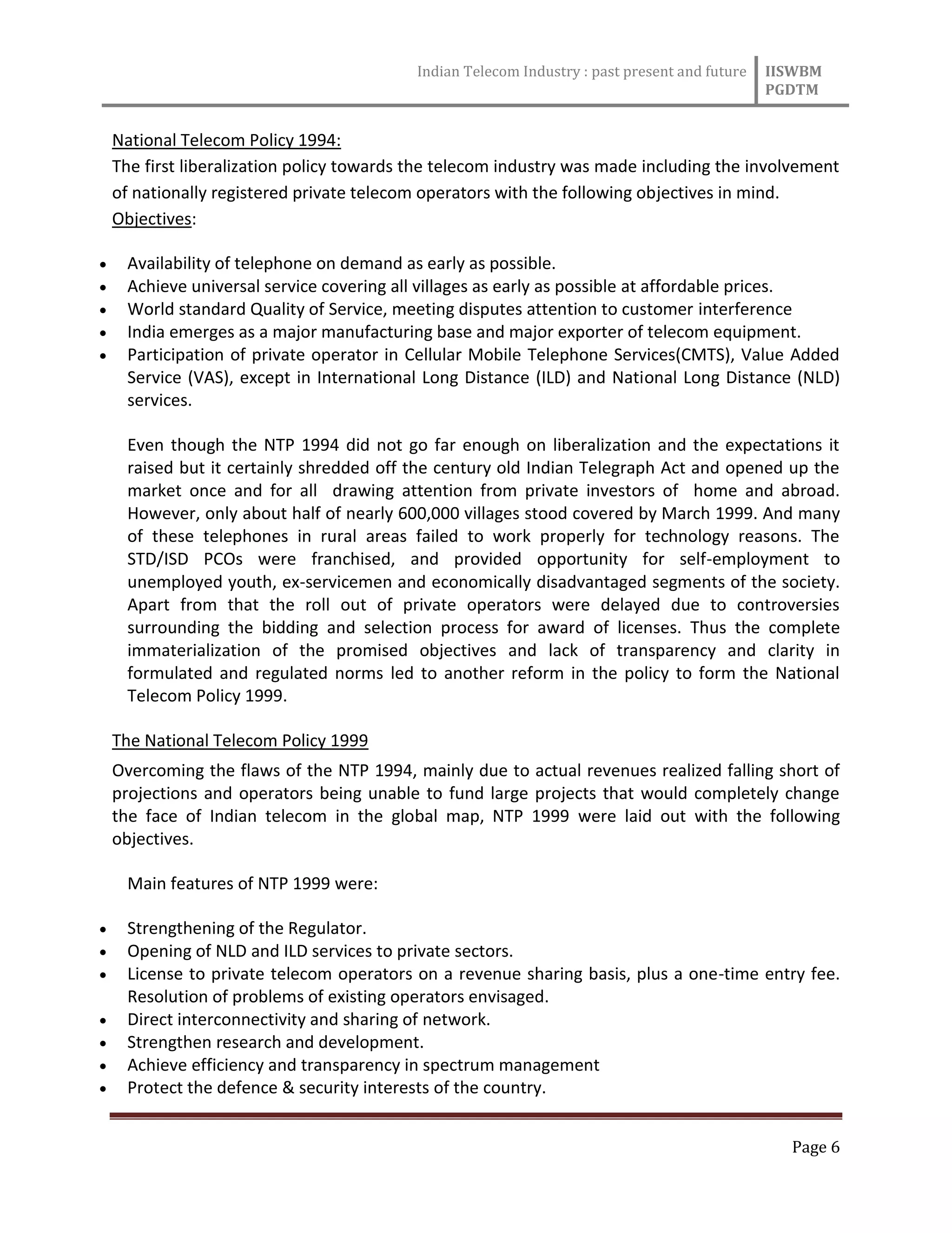 Indian Telecom Industry : past present and future IISWBM
PGDTM
Page 6
National Telecom Policy 1994:
The first liberalization policy towards the telecom industry was made including the involvement
of nationally registered private telecom operators with the following objectives in mind.
Objectives:
 Availability of telephone on demand as early as possible.
 Achieve universal service covering all villages as early as possible at affordable prices.
 World standard Quality of Service, meeting disputes attention to customer interference
 India emerges as a major manufacturing base and major exporter of telecom equipment.
 Participation of private operator in Cellular Mobile Telephone Services(CMTS), Value Added
Service (VAS), except in International Long Distance (ILD) and National Long Distance (NLD)
services.
Even though the NTP 1994 did not go far enough on liberalization and the expectations it
raised but it certainly shredded off the century old Indian Telegraph Act and opened up the
market once and for all drawing attention from private investors of home and abroad.
However, only about half of nearly 600,000 villages stood covered by March 1999. And many
of these telephones in rural areas failed to work properly for technology reasons. The
STD/ISD PCOs were franchised, and provided opportunity for self-employment to
unemployed youth, ex-servicemen and economically disadvantaged segments of the society.
Apart from that the roll out of private operators were delayed due to controversies
surrounding the bidding and selection process for award of licenses. Thus the complete
immaterialization of the promised objectives and lack of transparency and clarity in
formulated and regulated norms led to another reform in the policy to form the National
Telecom Policy 1999.
The National Telecom Policy 1999
Overcoming the flaws of the NTP 1994, mainly due to actual revenues realized falling short of
projections and operators being unable to fund large projects that would completely change
the face of Indian telecom in the global map, NTP 1999 were laid out with the following
objectives.
Main features of NTP 1999 were:
 Strengthening of the Regulator.
 Opening of NLD and ILD services to private sectors.
 License to private telecom operators on a revenue sharing basis, plus a one-time entry fee.
Resolution of problems of existing operators envisaged.
 Direct interconnectivity and sharing of network.
 Strengthen research and development.
 Achieve efficiency and transparency in spectrum management
 Protect the defence & security interests of the country.
 