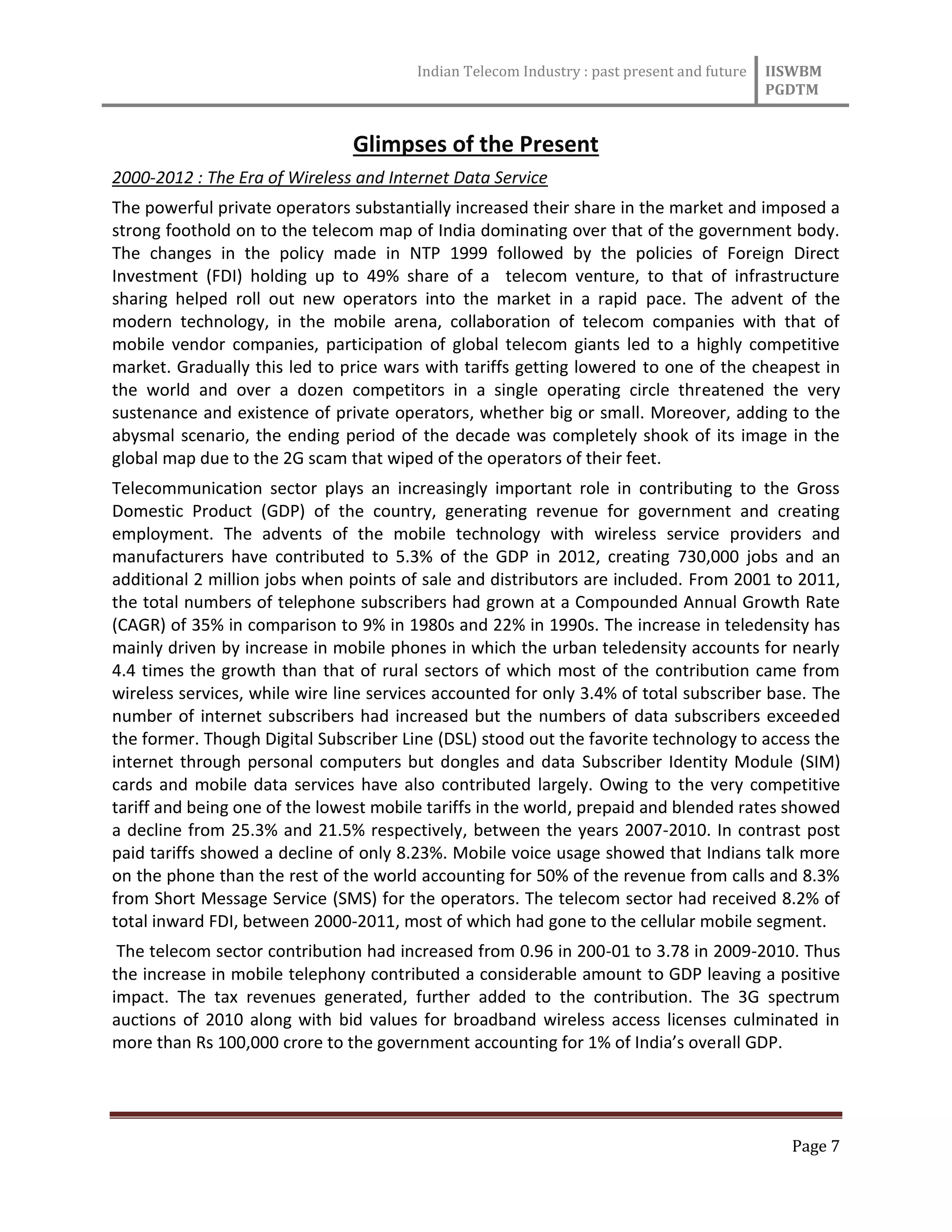 Indian Telecom Industry : past present and future IISWBM
PGDTM
Page 7
Glimpses of the Present
2000-2012 : The Era of Wireless and Internet Data Service
The powerful private operators substantially increased their share in the market and imposed a
strong foothold on to the telecom map of India dominating over that of the government body.
The changes in the policy made in NTP 1999 followed by the policies of Foreign Direct
Investment (FDI) holding up to 49% share of a telecom venture, to that of infrastructure
sharing helped roll out new operators into the market in a rapid pace. The advent of the
modern technology, in the mobile arena, collaboration of telecom companies with that of
mobile vendor companies, participation of global telecom giants led to a highly competitive
market. Gradually this led to price wars with tariffs getting lowered to one of the cheapest in
the world and over a dozen competitors in a single operating circle threatened the very
sustenance and existence of private operators, whether big or small. Moreover, adding to the
abysmal scenario, the ending period of the decade was completely shook of its image in the
global map due to the 2G scam that wiped of the operators of their feet.
Telecommunication sector plays an increasingly important role in contributing to the Gross
Domestic Product (GDP) of the country, generating revenue for government and creating
employment. The advents of the mobile technology with wireless service providers and
manufacturers have contributed to 5.3% of the GDP in 2012, creating 730,000 jobs and an
additional 2 million jobs when points of sale and distributors are included. From 2001 to 2011,
the total numbers of telephone subscribers had grown at a Compounded Annual Growth Rate
(CAGR) of 35% in comparison to 9% in 1980s and 22% in 1990s. The increase in teledensity has
mainly driven by increase in mobile phones in which the urban teledensity accounts for nearly
4.4 times the growth than that of rural sectors of which most of the contribution came from
wireless services, while wire line services accounted for only 3.4% of total subscriber base. The
number of internet subscribers had increased but the numbers of data subscribers exceeded
the former. Though Digital Subscriber Line (DSL) stood out the favorite technology to access the
internet through personal computers but dongles and data Subscriber Identity Module (SIM)
cards and mobile data services have also contributed largely. Owing to the very competitive
tariff and being one of the lowest mobile tariffs in the world, prepaid and blended rates showed
a decline from 25.3% and 21.5% respectively, between the years 2007-2010. In contrast post
paid tariffs showed a decline of only 8.23%. Mobile voice usage showed that Indians talk more
on the phone than the rest of the world accounting for 50% of the revenue from calls and 8.3%
from Short Message Service (SMS) for the operators. The telecom sector had received 8.2% of
total inward FDI, between 2000-2011, most of which had gone to the cellular mobile segment.
The telecom sector contribution had increased from 0.96 in 200-01 to 3.78 in 2009-2010. Thus
the increase in mobile telephony contributed a considerable amount to GDP leaving a positive
impact. The tax revenues generated, further added to the contribution. The 3G spectrum
auctions of 2010 along with bid values for broadband wireless access licenses culminated in
more than Rs 100,000 crore to the government accounting for 1% of India’s overall GDP.
 