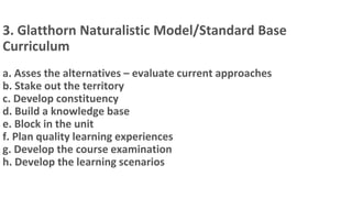 3. Glatthorn Naturalistic Model/Standard Base
Curriculum
a. Asses the alternatives – evaluate current approaches
b. Stake out the territory
c. Develop constituency
d. Build a knowledge base
e. Block in the unit
f. Plan quality learning experiences
g. Develop the course examination
h. Develop the learning scenarios
 