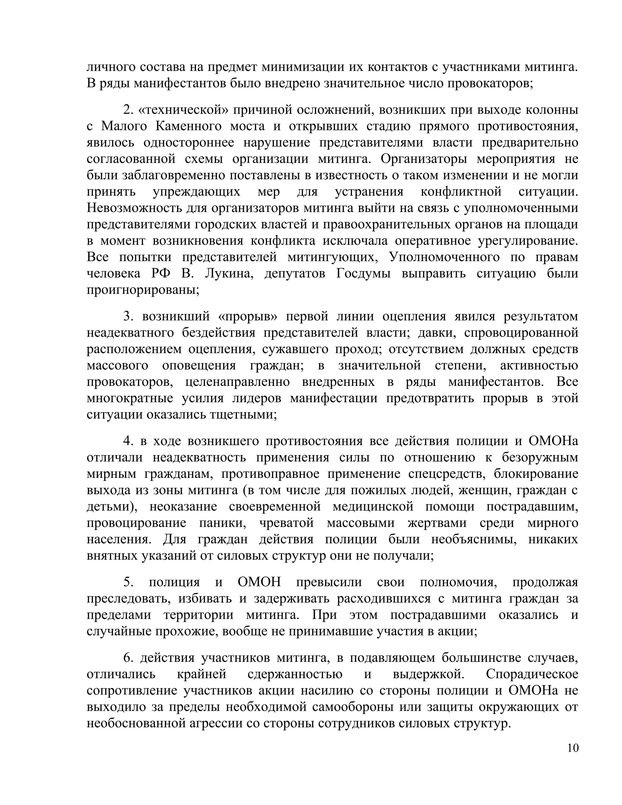 личного состава на предмет минимизации их контактов с участниками митинга.
В ряды манифестантов было внедрено значительное число провокаторов;
      2. «технической» причиной осложнений, возникших при выходе колонны
с Малого Каменного моста и открывших стадию прямого противостояния,
явилось одностороннее нарушение представителями власти предварительно
согласованной схемы организации митинга. Организаторы мероприятия не
были заблаговременно поставлены в известность о таком изменении и не могли
принять упреждающих мер для устранения конфликтной ситуации.
Невозможность для организаторов митинга выйти на связь с уполномоченными
представителями городских властей и правоохранительных органов на площади
в момент возникновения конфликта исключала оперативное урегулирование.
Все попытки представителей митингующих, Уполномоченного по правам
человека РФ В. Лукина, депутатов Госдумы выправить ситуацию были
проигнорированы;
     3. возникший «прорыв» первой линии оцепления явился результатом
неадекватного бездействия представителей власти; давки, спровоцированной
расположением оцепления, сужавшего проход; отсутствием должных средств
массового оповещения граждан; в значительной степени, активностью
провокаторов, целенаправленно внедренных в ряды манифестантов. Все
многократные усилия лидеров манифестации предотвратить прорыв в этой
ситуации оказались тщетными;
     4. в ходе возникшего противостояния все действия полиции и ОМОНа
отличали неадекватность применения силы по отношению к безоружным
мирным гражданам, противоправное применение спецсредств, блокирование
выхода из зоны митинга (в том числе для пожилых людей, женщин, граждан с
детьми), неоказание своевременной медицинской помощи пострадавшим,
провоцирование паники, чреватой массовыми жертвами среди мирного
населения. Для граждан действия полиции были необъяснимы, никаких
внятных указаний от силовых структур они не получали;
     5. полиция и ОМОН превысили свои полномочия, продолжая
преследовать, избивать и задерживать расходившихся с митинга граждан за
пределами территории митинга. При этом пострадавшими оказались и
случайные прохожие, вообще не принимавшие участия в акции;
     6. действия участников митинга, в подавляющем большинстве случаев,
отличались   крайней сдержанностью        и выдержкой. Спорадическое
сопротивление участников акции насилию со стороны полиции и ОМОНа не
выходило за пределы необходимой самообороны или защиты окружающих от
необоснованной агрессии со стороны сотрудников силовых структур.
                                                                        10
 