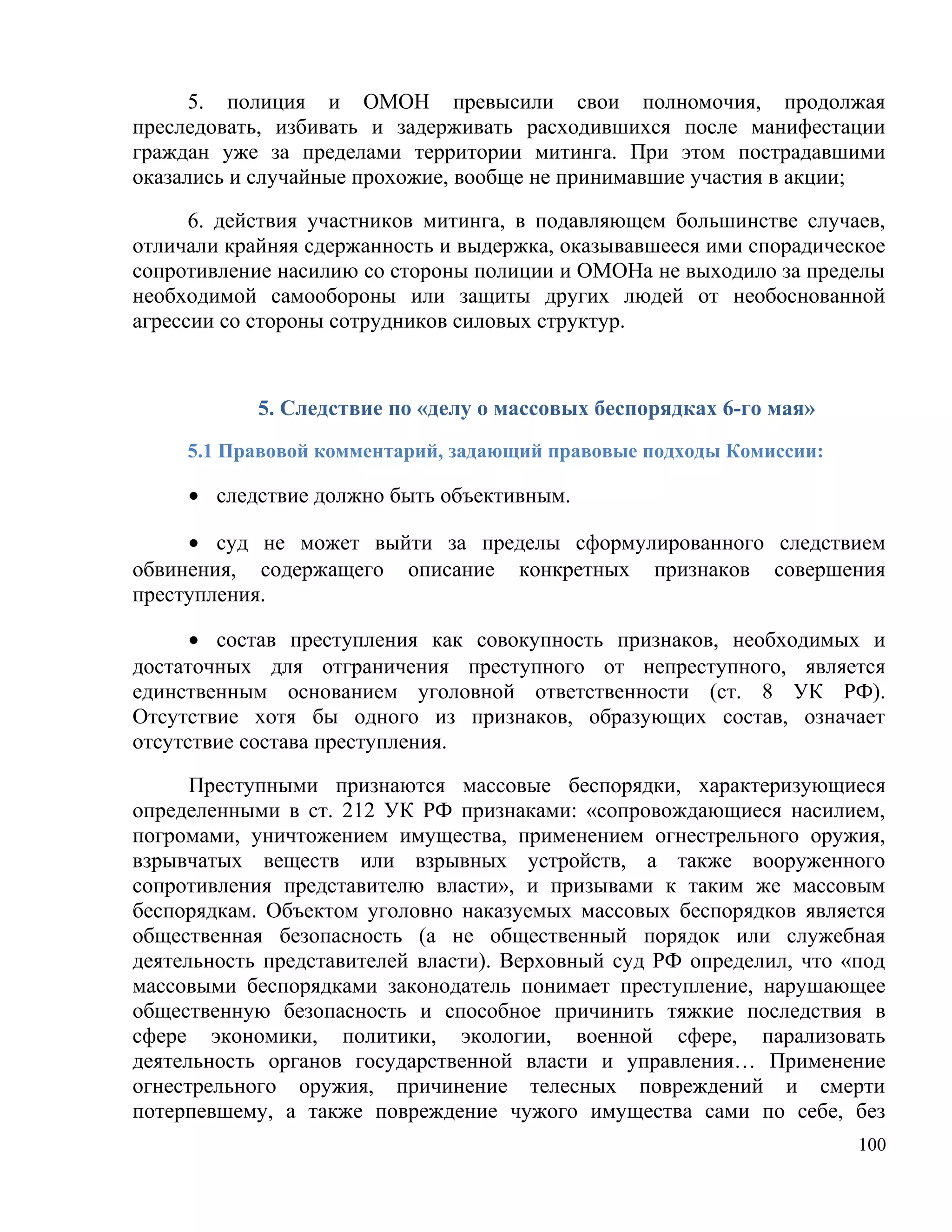 5. полиция и ОМОН превысили свои полномочия, продолжая
преследовать, избивать и задерживать расходившихся после манифестации
граждан уже за пределами территории митинга. При этом пострадавшими
оказались и случайные прохожие, вообще не принимавшие участия в акции;

      6. действия участников митинга, в подавляющем большинстве случаев,
отличали крайняя сдержанность и выдержка, оказывавшееся ими спорадическое
сопротивление насилию со стороны полиции и ОМОНа не выходило за пределы
необходимой самообороны или защиты других людей от необоснованной
агрессии со стороны сотрудников силовых структур.



            5. Следствие по «делу о массовых беспорядках 6-го мая»
     5.1 Правовой комментарий, задающий правовые подходы Комиссии:

     • следствие должно быть объективным.

     • суд не может выйти за пределы сформулированного следствием
обвинения, содержащего описание конкретных признаков совершения
преступления.

      • состав преступления как совокупность признаков, необходимых и
достаточных для отграничения преступного от непреступного, является
единственным основанием уголовной ответственности (ст. 8 УК РФ).
Отсутствие хотя бы одного из признаков, образующих состав, означает
отсутствие состава преступления.

      Преступными признаются массовые беспорядки, характеризующиеся
определенными в ст. 212 УК РФ признаками: «сопровождающиеся насилием,
погромами, уничтожением имущества, применением огнестрельного оружия,
взрывчатых веществ или взрывных устройств, а также вооруженного
сопротивления представителю власти», и призывами к таким же массовым
беспорядкам. Объектом уголовно наказуемых массовых беспорядков является
общественная безопасность (а не общественный порядок или служебная
деятельность представителей власти). Верховный суд РФ определил, что «под
массовыми беспорядками законодатель понимает преступление, нарушающее
общественную безопасность и способное причинить тяжкие последствия в
сфере экономики, политики, экологии, военной сфере, парализовать
деятельность органов государственной власти и управления… Применение
огнестрельного оружия, причинение телесных повреждений и смерти
потерпевшему, а также повреждение чужого имущества сами по себе, без
                                                                      100
 
