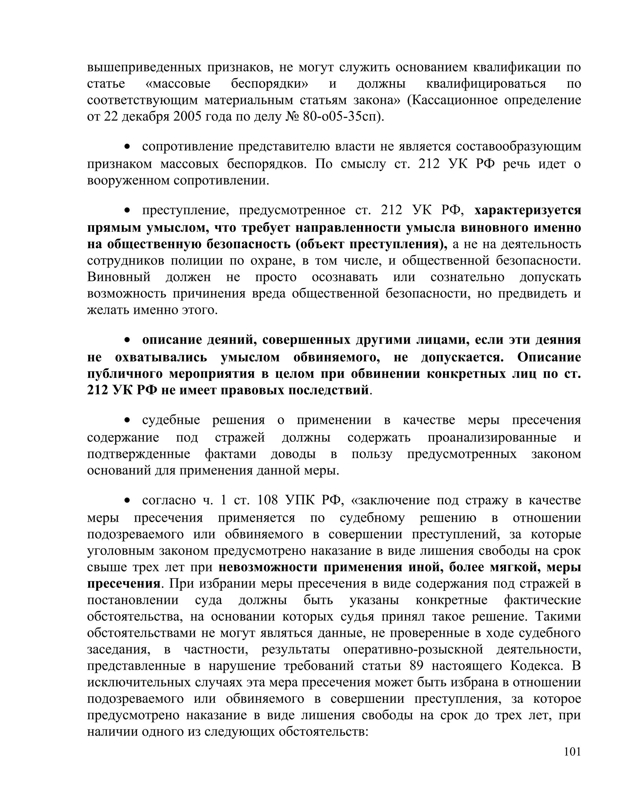 вышеприведенных признаков, не могут служить основанием квалификации по
статье «массовые беспорядки» и должны квалифицироваться по
соответствующим материальным статьям закона» (Кассационное определение
от 22 декабря 2005 года по делу № 80-о05-35сп).

     • сопротивление представителю власти не является составообразующим
признаком массовых беспорядков. По смыслу ст. 212 УК РФ речь идет о
вооруженном сопротивлении.

     • преступление, предусмотренное ст. 212 УК РФ, характеризуется
прямым умыслом, что требует направленности умысла виновного именно
на общественную безопасность (объект преступления), а не на деятельность
сотрудников полиции по охране, в том числе, и общественной безопасности.
Виновный должен не просто осознавать или сознательно допускать
возможность причинения вреда общественной безопасности, но предвидеть и
желать именно этого.

     • описание деяний, совершенных другими лицами, если эти деяния
не охватывались умыслом обвиняемого, не допускается. Описание
публичного мероприятия в целом при обвинении конкретных лиц по ст.
212 УК РФ не имеет правовых последствий.

     • судебные решения о применении в качестве меры пресечения
содержание под стражей должны содержать проанализированные и
подтвержденные фактами доводы в пользу предусмотренных законом
оснований для применения данной меры.

      • согласно ч. 1 ст. 108 УПК РФ, «заключение под стражу в качестве
меры пресечения применяется по судебному решению в отношении
подозреваемого или обвиняемого в совершении преступлений, за которые
уголовным законом предусмотрено наказание в виде лишения свободы на срок
свыше трех лет при невозможности применения иной, более мягкой, меры
пресечения. При избрании меры пресечения в виде содержания под стражей в
постановлении суда должны быть указаны конкретные фактические
обстоятельства, на основании которых судья принял такое решение. Такими
обстоятельствами не могут являться данные, не проверенные в ходе судебного
заседания, в частности, результаты оперативно-розыскной деятельности,
представленные в нарушение требований статьи 89 настоящего Кодекса. В
исключительных случаях эта мера пресечения может быть избрана в отношении
подозреваемого или обвиняемого в совершении преступления, за которое
предусмотрено наказание в виде лишения свободы на срок до трех лет, при
наличии одного из следующих обстоятельств:
                                                                       101
 